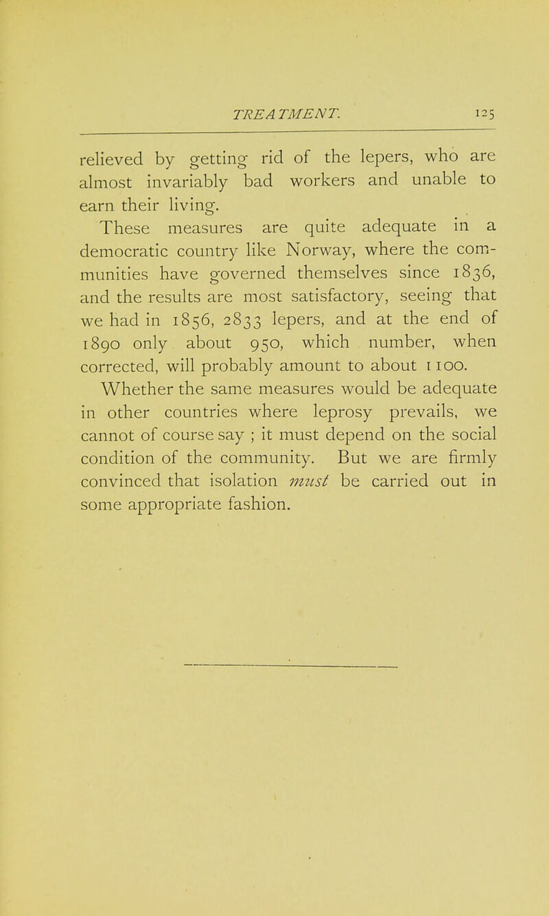 relieved by getting rid of the lepers, who are almost invariably bad workers and unable to earn their living. These measures are quite adequate in a democratic country like Norway, where the com- munities have governed themselves since 1836, and the results are most satisfactory, seeing that we had in 1856, 2833 lepers, and at the end of 1890 only about 950, which number, when corrected, will probably amount to about 1100. Whether the same measures would be adequate in other countries where leprosy prevails, we cannot of course say ; it must depend on the social condition of the community. But we are firmly convinced that isolation must be carried out in some appropriate fashion.