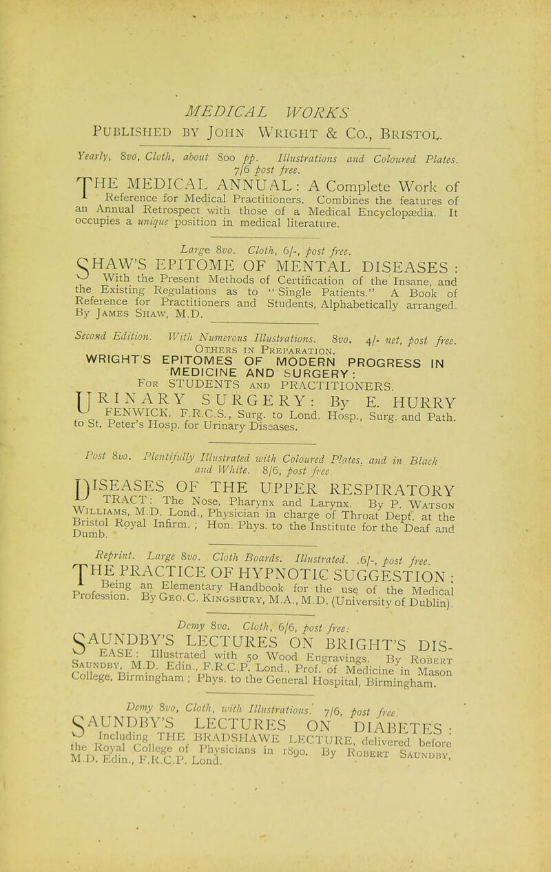 Published by John Wright & Co., Bristol. Yearly, 8vti, Cloth, about Soo pp. Illustrations and Coloured Plates. 7/6 post free. THE MEDICAL ANNUAL : A Complete Work of 1 Reference for Medical Practitioners. Combines the features of an Annual Retrospect with those of a Medical Encyclopaedia. It occupies a unique position in medical literature. Laj^e 8vo. Cloth, 6/-, post free. CHAW'S EPITOME OF MENTAL DISEASES : With the Present Methods of Certification of the'Insane and the Existing Regulations as to  Single Patients. A Book of Reference for Practitioners and Students, Alphabetically arranged By James Shaw, M.D. Second Edition. With Numerous Illustrations. Svo. 4/- net, post free. Others in Preparation. WRIGHT'S EPITOMES OF MODERN PROGRESS IN MEDICINE AND SURGERY: For STUDENTS and PRACTITIONERS URINARY SURGERY: By E. HURRY f ct ^y^*' F.R.C.S., Surg, to Lond. Hosp., Surg, and Path, to St. Peter's Hosp. for Urinary Diseases. Post 8vo. Plentifully Illustrated with Coloured Plates, and in Black and White. 8/6, post free T)ISEASES OF THE UPPER RESPIRATORY J77 TRACT: The Nose, Pharynx and Larynx. By P. Watson Williams, M.D Lond., Physician in charge of Throat Dept. at the Bristol Royal Infirm. ; Hon. Phys. to the Institute for the Deaf and Reprint. Large 8vo. Cloth Boards. Illustrated. 61- post free THE PRACTICE OF HYPNOTIC SUGGESTION • PmfP«fnng r ,?lem(Snt1ary Handbook for the use of the Medical Piofession. By Geo. C. Kingsbury, M.A., M.D. (University of Dublin). Demy 8vo. Cloth, 6/6, post free- SA™?B™,S L]fCTURES ON BRIGHT'S DIS- y EASE: Illustrated with 50 Wood Engravings Bv Robfrt Saundby.M.D. Edin., F.R.C.P. Lond., Prof.^of Medicinein Mason College, Birmingham ; Phys. to the General Hospital, Birmingham Demy 8vo, Cloth, with Illustrations '. 7/6 host free C AUNDBY'S LECTURES ON DIABETES- the Rov1lldrol,'TEf B*ADSHAWE LECTURE, delivered before M l >! Edtn.,^/. !<!c.P Lond'S1CianS * ^ By *°»™ S—■