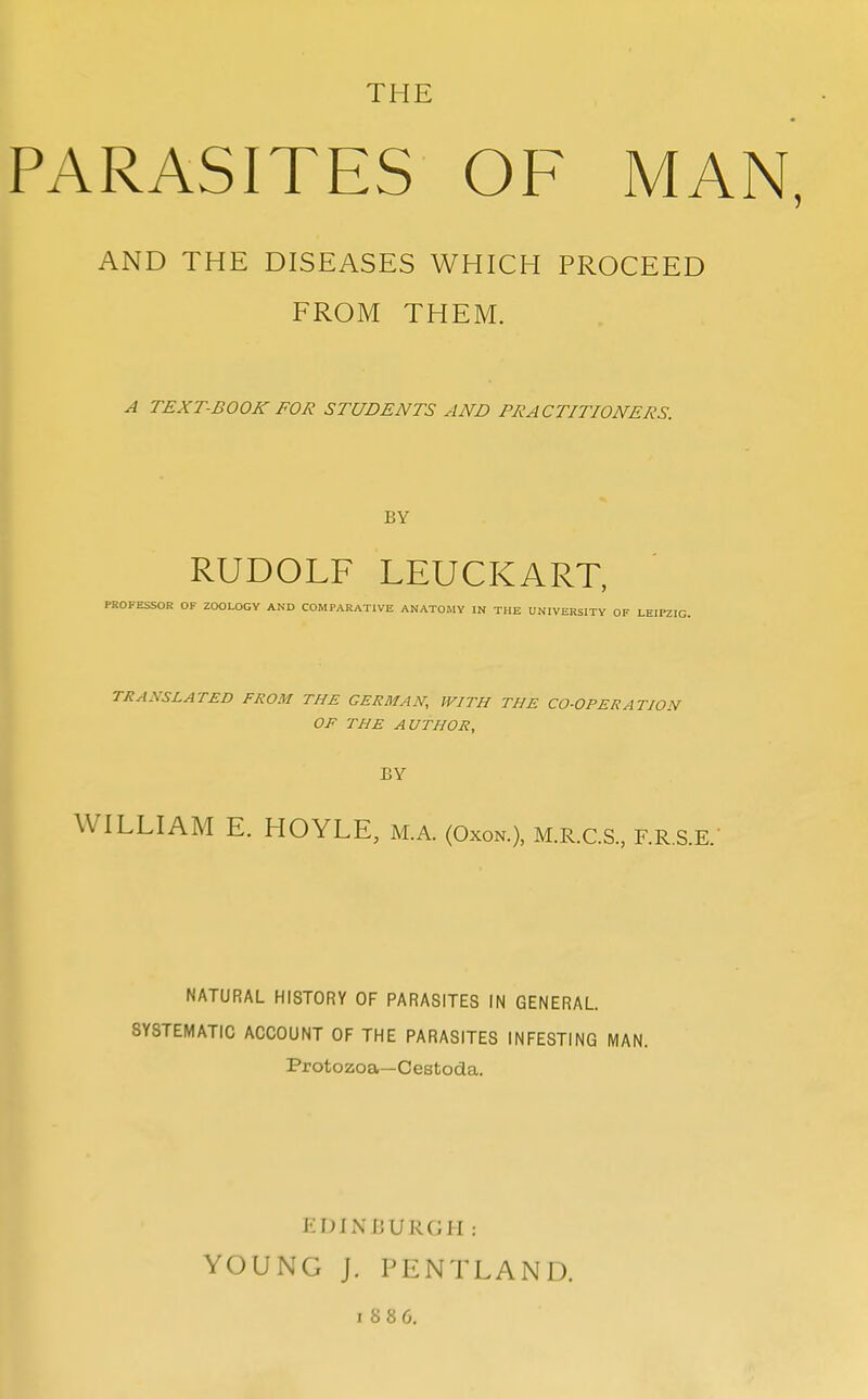 THE PARASITES OF MAN, AND THE DISEASES WHICH PROCEED FROM THEM. A TEXT-BOOK FOR STUDENTS AND PRACTITIONERS. BY RUDOLF LEUCKART, PROFESSOR OF ZOOLOGY AND COMPARATIVE ANATOMY IN THE UNIVERSITY TRANSLATED FROM THE GERMAN, WITH THE CO-OPERATION OF THE AUTHOR, BY I WILLIAM E. HOYLE, m.a. (Oxon.), m.r.c.s., f.r.s.e. NATURAL HISTORY OF PARASITES IN GENERAL. SYSTEMATIC ACCOUNT OF THE PARASITES INFESTING MAN. Protozoa—Cestoda. EDINBURGH: YOUNG J. PENTLAND.