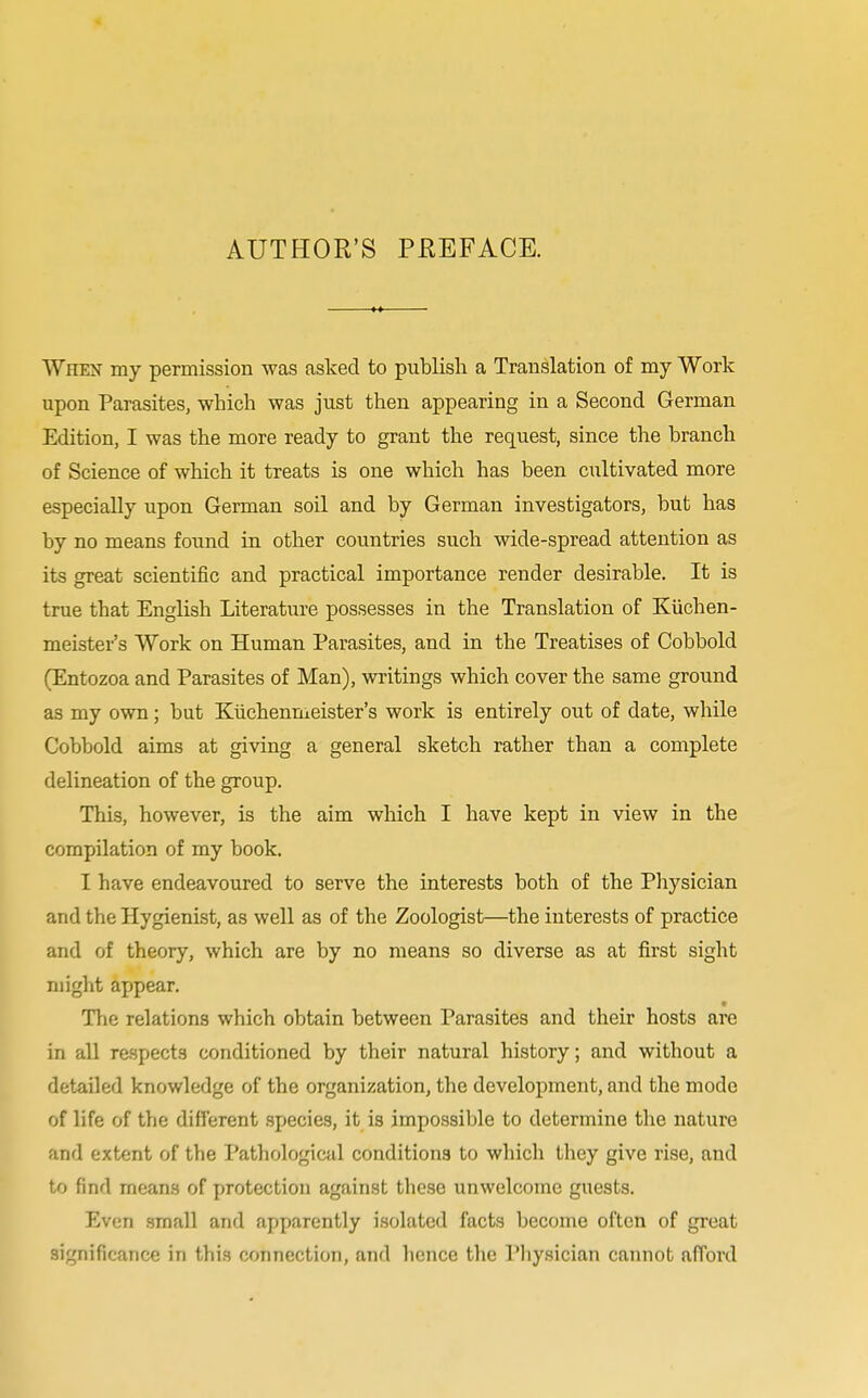 When my permission was asked to publish a Translation of my Work upon Parasites, which was just then appearing in a Second German Edition, I was the more ready to grant the request, since the branch of Science of which it treats is one which has been cultivated more especially upon German soil and by German investigators, but has by no means found in other countries such wide-spread attention as its great scientific and practical importance render desirable. It is true that English Literature possesses in the Translation of Kiichen- meister's Work on Human Parasites, and in the Treatises of Cobbold (Entozoa and Parasites of Man), writings which cover the same ground as my own; but Kuchenmeister's work is entirely out of date, while Cobbold aims at giving a general sketch rather than a complete delineation of the group. This, however, is the aim which I have kept in view in the compilation of my book. I have endeavoured to serve the interests both of the Physician and the Hygienist, as well as of the Zoologist—the interests of practice and of theory, which are by no means so diverse as at first sight might appear. The relations which obtain between Parasites and their hosts are in all respects conditioned by their natural history; and without a detailed knowledge of the organization, the development, and the mode of life of the different species, it is impossible to determine the nature and extent of the Pathological conditions to which they give rise, and to find means of protection against these unwelcome guests. Even small and apparently isolated facts become often of great significance in this connection, and hence the Physician cannot afford