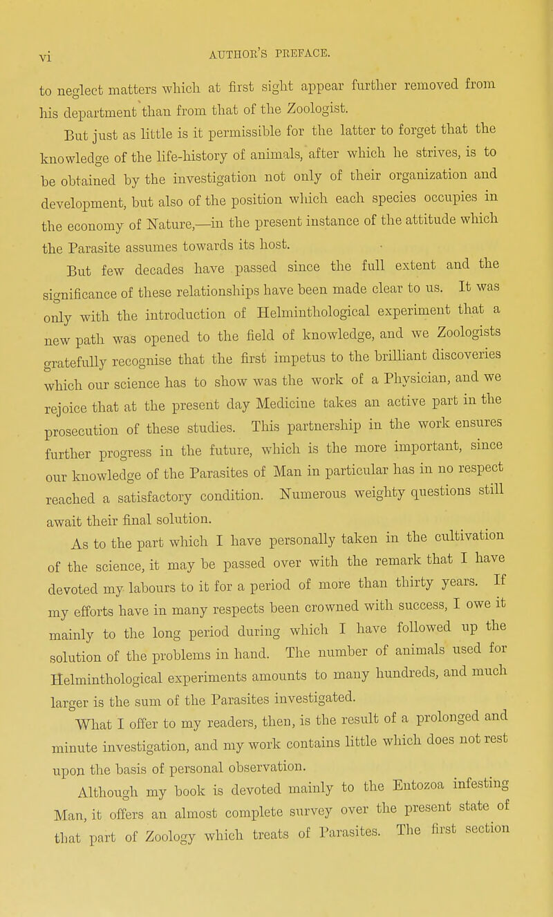 to neglect matters which at first sight appear further removed from his department than from that of the Zoologist. But just as little is it permissible for the latter to forget that the knowledge of the life-history of animals, after which he strives, is to be obtained by the investigation not only of their organization and development, but also of the position which each species occupies in the economy of Nature—in the present instance of the attitude which the Parasite assumes towards its host. But few decades have passed since the full extent and the significance of these relationships have been made clear to us. It was only with the introduction of Helminthological experiment that a new path was opened to the field of knowledge, and we Zoologists gratefully recognise that the first impetus to the brilliant discoveries which our science has to show was the work of a Physician, and we rejoice that at the present clay Medicine takes an active part in the prosecution of these studies. This partnership in the work ensures further progress in the future, which is the more important, since our knowledge of the Parasites of Man in particular has in no respect reached a satisfactory condition. Numerous weighty questions still await their final solution. As to the part which I have personally taken in the cultivation of the science, it may be passed over with the remark that I have devoted my labours to it for a period of more than thirty years. If my efforts have in many respects been crowned with success, I owe it mainly to the long period during which I have followed up the solution of the problems in hand. The number of animals used for Helminthological experiments amounts to many hundreds, and much larger is the sum of the Parasites investigated. What I offer to my readers, then, is the result of a prolonged and minute investigation, and my work contains little which does not rest upon the basis of personal observation. Although my book is devoted mainly to the Entozoa infesting Man, it offers an almost complete survey over the present state of that part of Zoology which treats of Parasites. The first section