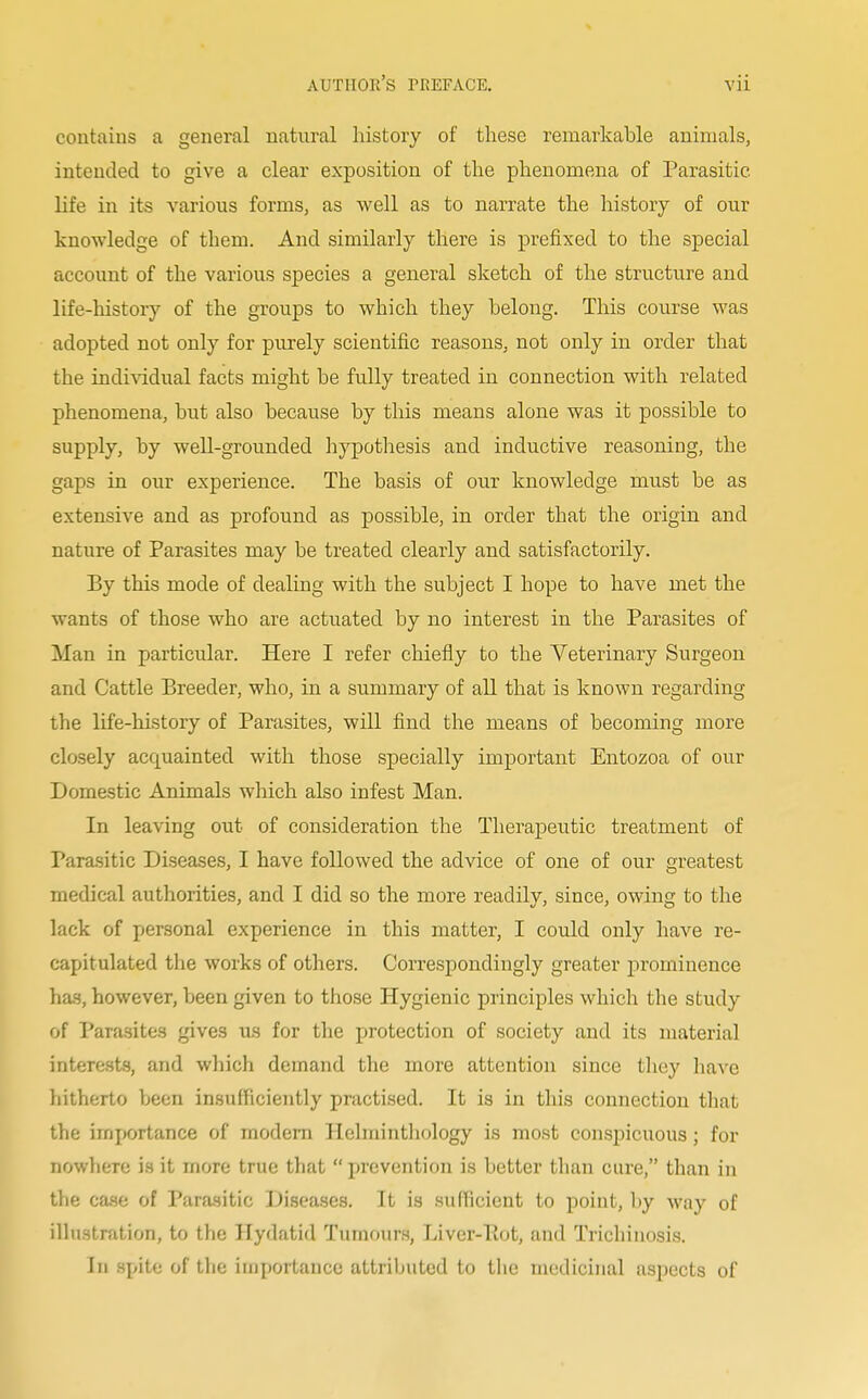 contains a general natural history of these remarkable animals, intended to give a clear exposition of the phenomena of Parasitic life in its various forms, as well as to narrate the history of our knowledge of them. And similarly there is prefixed to the special account of the various species a general sketch of the structure and life-history of the groups to which they belong. This course was adopted not only for purely scientific reasons, not only in order that the individual facts might be fully treated in connection with related phenomena, but also because by this means alone was it possible to supply, by well-grounded hypothesis and inductive reasoning, the gaps in our experience. The basis of our knowledge must be as extensive and as profound as possible, in order that the origin and nature of Parasites may be treated clearly and satisfactorily. By this mode of dealing with the subject I hope to have met the wants of those who are actuated by no interest in the Parasites of Man in particular. Here I refer chiefly to the Veterinary Surgeon and Cattle Breeder, who, in a summary of all that is known regarding the life-history of Parasites, will find the means of becoming more closely acquainted with those specially important Entozoa of our Domestic Animals which also infest Man. In leaving out of consideration the Therapeutic treatment of Parasitic Diseases, I have followed the advice of one of our greatest medical authorities, and I did so the more readily, since, owing to the lack of personal experience in this matter, I could only have re- capitulated the works of others. Correspondingly greater prominence has, however, been given to those Hygienic principles which the study of Parasites gives us for the protection of society and its material interests, and which demand the more attention since they have hitherto boon insufficiently practised. It is in this connection that the importance of modern Helminthology is most conspicuous; for nowhere is it more true that prevention is better than cure, than in the case of Parasitic Diseases. It is sufficient to point, by way of illustration, to the Hydatid Tumours, Liver-Pot, and Trichinosis. In spite of the importance attributed to the medicinal aspects of