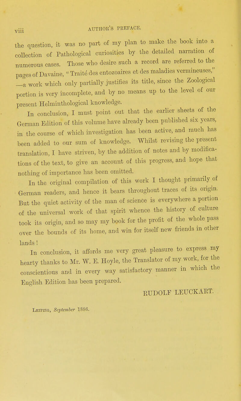 Vlll the question, it was no part of my plan to make the book into a collection of Pathological curiosities by the detailed narration of numerous cases. Those who desire such a record are referred to the paaes of Davaine, Traite des entozoaires et des maladies vermineuses, -a work which only partially justifies its title, since the Zoological portion is very incomplete, and by no means up to the level of our present Helminthological knowledge. In conclusion, I must point out that the earlier sheets of the German Edition of this volume have already been published six years, in the course of which investigation has been active, and much has been added to our sum of knowledge. Whilst revising the present translation, I have striven, by the addition of notes and by modifica- tions of the text, to give an account of this progress, and hope that nothing of importance has been omitted. In the original compilation of this work I thought primarily of German readers, and hence it bears throughout traces of its origin. But the quiet activity of the man of science is everywhere a portion of the universal work of that spirit whence the history of culture took its origin, and so may my book for the profit of the whole pass over the bounds of its home, and win for itself new friends in other lands ! In conclusion, it affords me very great pleasure to express my hearty thanks to Mr. W. E. Hoyle, the Translator of my work, for the conscientious and in every way satisfactory manner in which the English Edition has been prepared. ETJDOLF LEUCKART. Leipzig, September 1886.