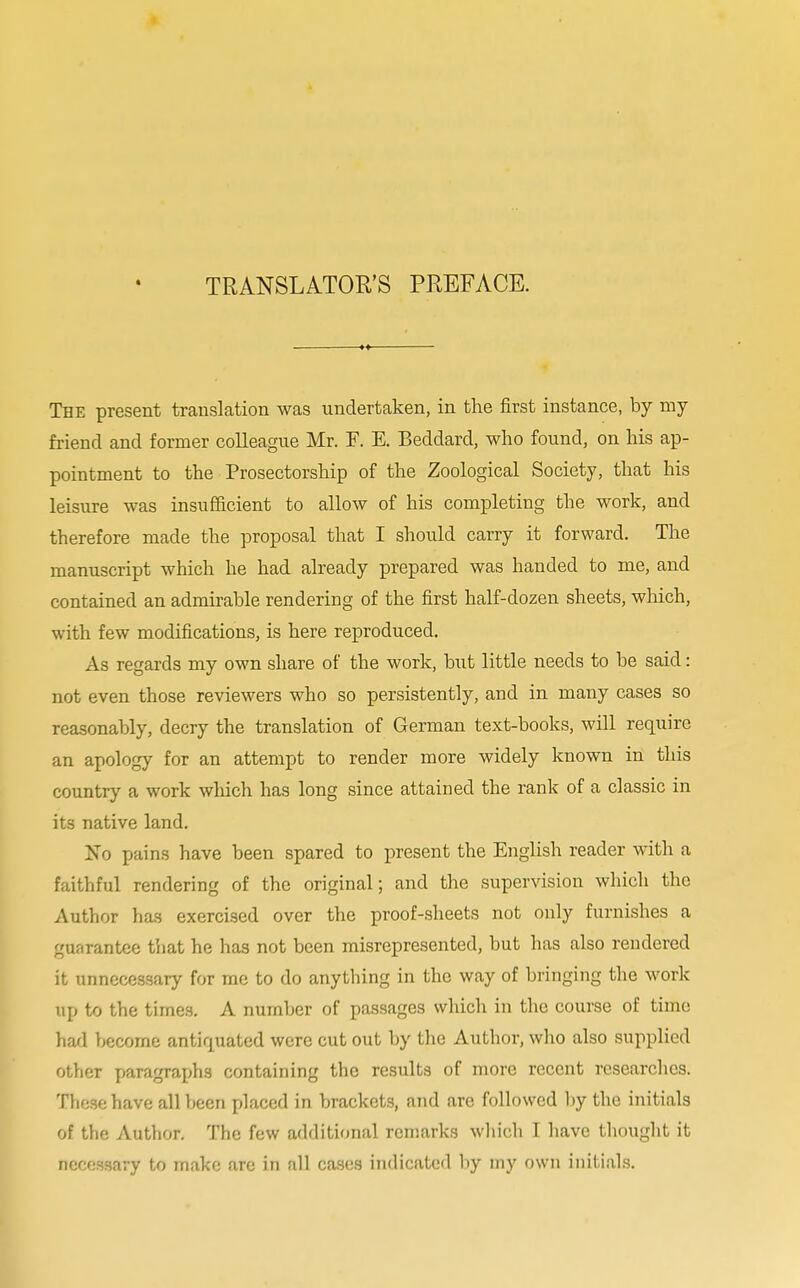 TRANSLATOR'S PREFACE. The present translation was undertaken, in the first instance, by my friend and former colleague Mr. F. E. Beddard, who found, on his ap- pointment to the Prosectorship of the Zoological Society, that his leisure was insufficient to allow of his completing the work, and therefore made the proposal that I should carry it forward. The manuscript which he had already prepared was handed to me, and contained an admirable rendering of the first half-dozen sheets, which, with few modifications, is here reproduced. As regards my own share of the work, but little needs to be said: not even those reviewers who so persistently, and in many cases so reasonably, decry the translation of German text-books, will require an apology for an attempt to render more widely known in this country a work which has long since attained the rank of a classic in its native land. No pains have been spared to present the English reader with a faithful rendering of the original; and the supervision which the Author has exercised over the proof-sheets not only furnishes a guarantee that he has not been misrepresented, but has also rendered it unnecessary for me to do anything in the way of bringing the work up to the times. A number of passages which in the course of time had become antiquated were cut out by the Author, who also supplied other paragraphs containing the results of more recent researches. These have all been placed in brackets, and are followed by the initials of the Author. The few additional remarks which I have thought it necessary to make are in all cases indicated by my own initials.