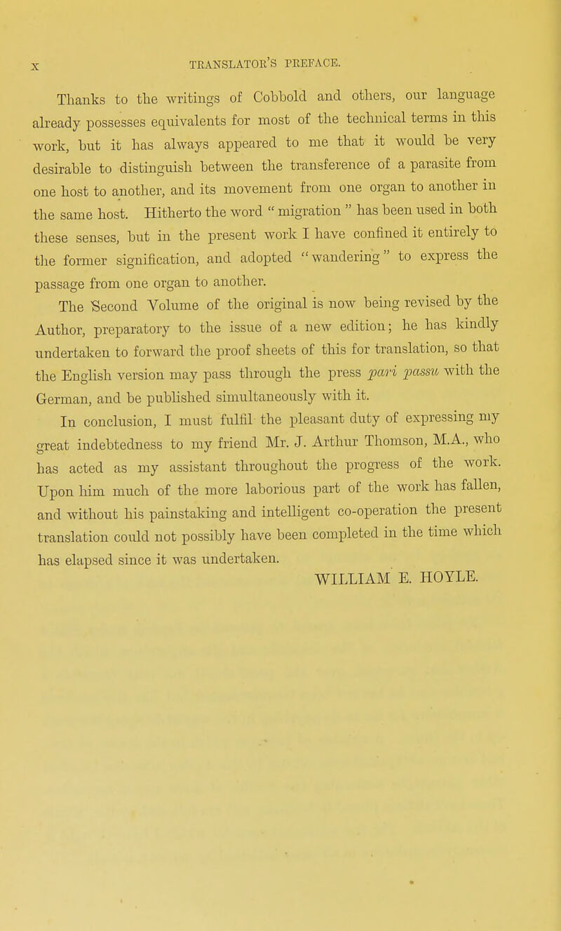 Thanks to the writings of Cobbold and others, our language already possesses equivalents for most of the technical terms in this work, but it has always appeared to me that it would be very desirable to distinguish between the transference of a parasite from one host to another, and its movement from one organ to another in the same host. Hitherto the word  migration  has been used in both these senses, but in the present work I have confined it entirely to the former signification, and adopted wandering to express the passage from one organ to another. The Second Volume of the original is now being revised by the Author, preparatory to the issue of a new edition; he has kindly undertaken to forward the proof sheets of this for translation, so that the English version may pass through the press pari passu with the German, and be published simultaneously with it. In conclusion, I must fulfil the pleasant duty of expressing my great indebtedness to my friend Mr. J. Arthur Thomson, M.A., who has acted as my assistant throughout the progress of the work. Upon him much of the more laborious part of the work has fallen, and without his painstaking and intelligent co-operation the present translation could not possibly have been completed in the time winch has elapsed since it was undertaken. WILLIAM E. HOYLE.