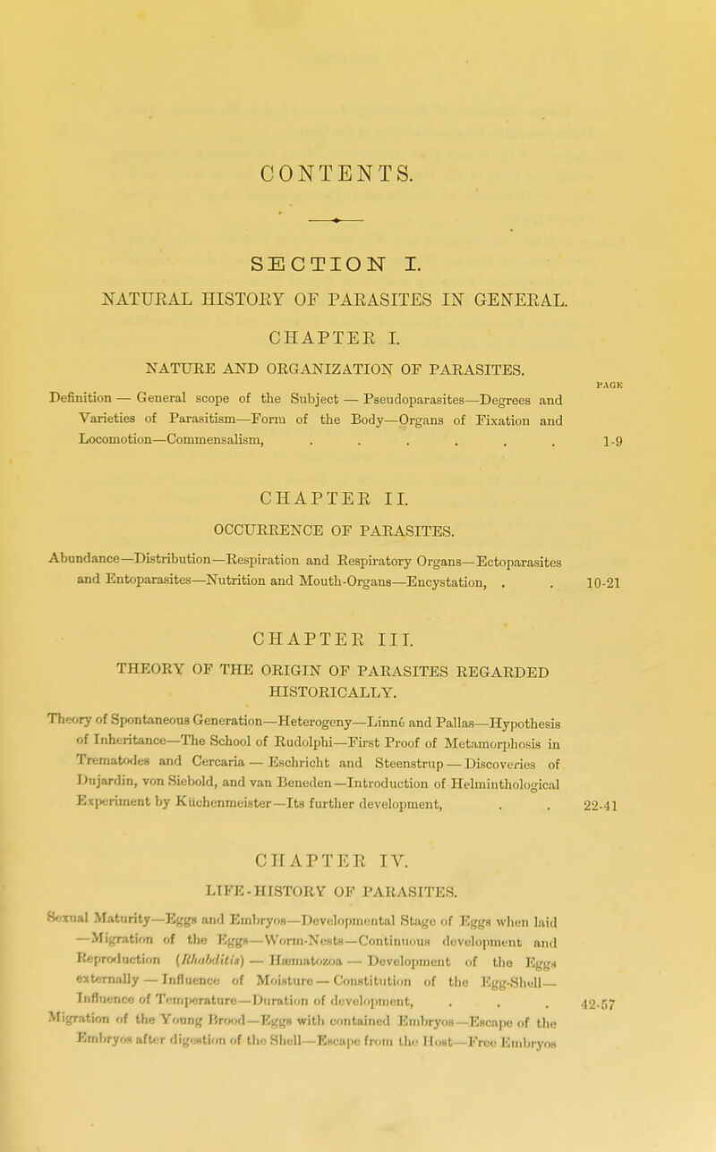SECTION I. NATURAL HISTOEY OF PAEASITES IN GENERAL. CHAPTER I. NATURE AND ORGANIZATION OF PARASITES. PACK Definition — General scope of the Subject — Pseudoparasites—Degrees and Varieties of Parasitism—Form of the Body—Organs of Fixation and Locomotion—Commensalism, ...... 1-9 CHAPTER II. OCCURRENCE OF PARASITES. Abundance—Distribution—Respiration and Respiratory Organs—Ectoparasites and Entoparasites—Nutrition and Mouth-Organs—Encystation, . . 10-21 CHAPTER III. THEORY OF THE ORIGIN OF PARASITES REGARDED HISTORICALLY. Theory of Spontaneous Generation—Heterogeny—Linne and Pallas—Hypothesis of Inheritance—The School of Rudolphi—First Proof of Metamorphosis in Trematodes and Cercaria — Eschricht and Steenstrup — Discoveries of Dujardin, von Siebold, and van Beneden—Introduction of Helminthological Experiment by Kuchenmeister— Its further development, . . 22-41 CHAPTER IV. LIFE-HISTORY OF PARASITES. Sexual Maturity—Eggs and Embryos—Developmental Stage of Eggs when laid —Migration of the Eggs—Worm-Nests—Continuous development and lieproduetion (Rhnbditia) — Htematozoa — Development of the Egg* externally — Influence of Moisture — Constitution of the Egg-Shell Influence of Temperature—Duration of development, . . . 42-57 Migration of the Young Brood—TSggs with contained Embryos—Escape of the Embryos after digestion of the Shell—Escape from the I Inst—Free Embryos