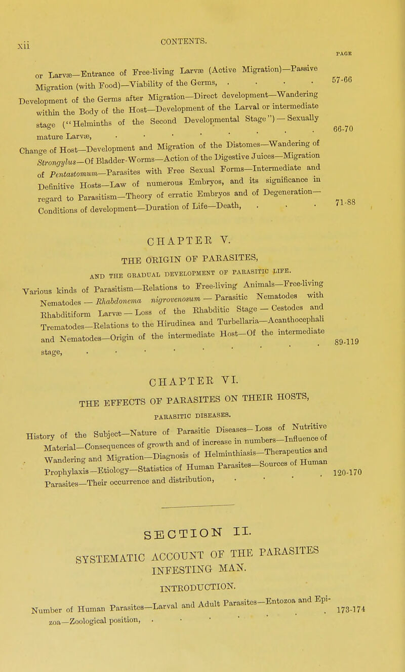 or Larva-Entrance of Free-living Larva (Active Migration)-PaB8ive Migration (with Foodj-Viability of the Germs, . Development of the Germs after Migration-Direct development-Wandering within the Body of the Host-Development of the Larval or intermediate stage (Helminths of the Second Developmental Stage)- Sexually mature Larva, Change of Host-Development and Migration of the Distomes-Wandering of Stronaylus-Oi Bladder-Worms-Action of the Digestive Juices-Migration of P^a^mum-Parasites with Free Sexual Forms-Intermediate and Definitive Hosts-Law of numerous Embryos, and its significance m regard to Parasitism-Theory of erratic Embryos and of Degeneration- Conditions of development-Duration of Life-Death, . CHAPTER V. THE ORIGIN OF PARASITES, AND THE GRADUAL DEVELOPMENT OF PARASITIC LIFE. Various kinds of Parasitism-Relations to Free-living Animals-Free-living Nematodes - Mabclonvna nigrovcnosun - Parasitic Nematodes with Khabditiform Larva - Loss of the Rhabditic Stage - Cestodes and Trematodes-Relations to the Hirudinea and Turbellaria-Acanthocephah and Nematodes-Origin of the intermediate Host-Of the intermed.ate stage, • CHAPTER VI. THE EFFECTS OF PARASITES ON THEIR HOSTS, PARASITIC DISEASES. History of the Subject-Nature of Parasitic Diseases-Loss of Nutritive Material—Consequences of growth and of increase in numbers-Influence of . Waldlg and Migration-Diagnosis of ^^f^^ Prophylaxis-Etiology-Statistics of Human Parasites-Sources Parasites—Their occurrence and distribution, 57-06 66-70 71- 89-119 120-170 SECTION II. SYSTEMATIC ACCOUNT OF THE PARASITES INFESTING MAN. INTRODUCTION. t i „«,i A rlnlt Parasites—Entozoa and Epi- Number of Human Parasites-Larval and Adult ^ ^ 1W.]74 ZOa—Zoological position, .