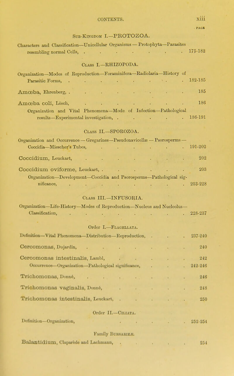 PAGE Sub-Kingdom I.—PROTOZOA. Characters and Classification—Unicellular Organisms — Protophyta—Parasites resembling normal Cells, ....... 175-182 Class I.—RHIZOPODA. Organization—Modes of Reproduction—Foraminifera—Radiolaria—History of Parasitic Forms, . . . . . * . • 182-185 Amoeba, Ehrenberg, ........ 185 Amoeba coli, Lbsch, ....... 186 Organization and Vital Phenomena—Mode of Infection—Pathological results—Experimental investigation, ..... 186-191 Class II.—SPOROZOA. Organization and Occurrence — Gregarines—Pseudonavicellas — Psorosperms — Coccidia—Miescher's Tubes, ...... 191-202 Coccidium, Leuckart, ....... 202 Coccidium oviforme, Leuckart, ...... 203 Organization—Development—Coccidia and Psorosperms—Pathological sig- nificance, . . . . . . . 203-228 Class III.—INFUSORIA. Organization—Life-History—Modes of Reproduction—Nucleus and Nucleolus—■ Classification, ........ 228-237 Order I.—Flagellata. Definition—Vital Phenomena—Distribution—Reproduction, . . . 237-240 Cercomortas, Dujardin, ....... 240 Cercomonas intestinalis, Lambl, ..... 242 Occurrence—Organization—Pathological significance, . . . 242-246 Trichomonas, Donn6, . . . . . . . 246 Trichomonas vaginalis, Donn6, ..... 248 Trichomonas intestinalis, Leuckart, ..... 250 Order II.—Cl LI ATA. Definition—Organization, ..... 252-251 Family liuiWAiiiEJ-:. Balantidiam, Claparede and Lachmann, 251