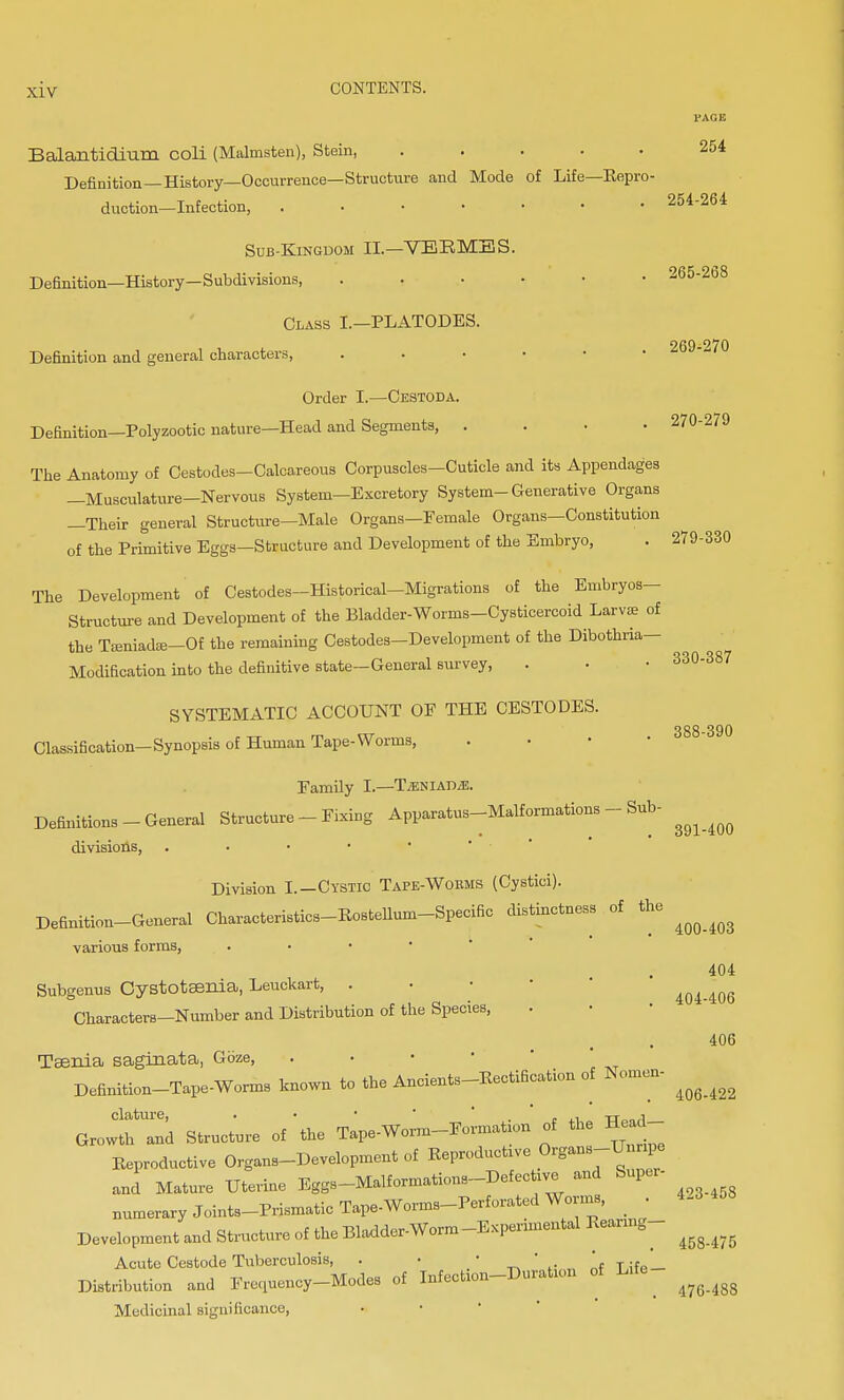 FACE Balantidium coli (Malmsten), Stein, ..... 254 Definition—History—Occurrence—Structure and Mode of Life—Repro- duction—Infection, ....... 254-264 Sub-Kingdom II.—VERMES. Definition—History—Subdivisions, 265-268 Class I.—PLATODES. 269 9/0 Definition and general characters, Order I.—Cestoda. Definition—Polyzootic nature—Head and Segments, .... 270-2/9 The Anatomy of Cestodes-Calcareous Corpuscles-Cuticle and its Appendages —Musculature-Nervous System-Excretory System-Generative Organs —Their general Structure—Male Organs—Female Organs—Constitution of the Primitive Eggs—Structure and Development of the Embryo, . 279-330 The Development of CeBtodes—Historical—Migrations of the Embryos- Structure and Development of the Bladder-Worms-Cysticercoid Larvae of the Tamiadaj—Of the remaining Cestodes-Development of the Dibothria— Modification into the definitive state-General survey, . • • 330-387 SYSTEMATIC ACCOUNT OF THE CESTODES. 388 390 Classification-Synopsis of Human Tape- Worms, . Family I.—TjENIAM. Definitions-General Structure - Fixing Apparatus-Malformations - Sub- divisions, • Division I.—Cystic Tape-Woems (Cystici). Definition-General Characteristics-RosteUum-Specific distinctness of the ^ ^ various forms, . 404 Subgenus Cystotaenia, Leuckart, . ■ • 404-406 Characters—Number and Distribution of the Species, 406 Taenia saginata, Gbze, . Definition-Tape-Worms known to the Ancients-RectiBcation of Nomen- ^ ^ clature, . • • , . tt00,i Growth and Structure of the Tape-Worm-Formation of the Hea Reproductive Organs-Development of Reproduce Organs-Unripe and Mature Uterine Eggs-Malformations-Defective and Super- numerary Joints-Prismatic Tape-Worms-Perforated Worms, 4.3 Development and Structure of the Bladder-Worm -Experimental Rearing- ^ ^ Acute Cestode Tuberculosis, . • If TifP — Distribution and Frequency-Modes of Infection-Duration of L.fc ^ ^ ^ Medicinal significance,