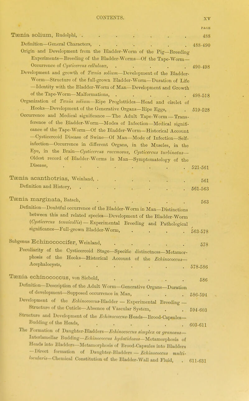 PACE Taenia solium, Rudolphi, . . . . . . 488 Definition—General Characters, ....... 488-490 Origin and Development from the Bladder-Worm of the Pig—Breeding Experiments—Breeding of the Bladder-Worms—Of the Tape-Worm Occurrence of Cysticcrcus celluloses, ..... 490-498 Development and growth of Tcenia solium—Development of the Bladder- Worm—Structure of the full-grown Bladder-Worm—Duration of Life —Identity with the Bladder-Worm of Man—Development and Growth of the Tape-Worm—Malformations, ..... 498-518 Organization of Tcenia solium—Ripe Proglottides—Head and circlet of Hooks—Development of the Generative Organs—Pipe Eggs, . 519-528 Occurrence and Medical significance —The Adult Tape-Worm —Trans- ference of the Bladder-Worm—Modes of Infection—Medical signifi- cance of the Tape-Worm—Of the Bladder-Worm—Historical Account —Cysticercoid Disease of Swine—Of Man—Mode of Infection—Self- infection—Occurrence in different Organs, in the Muscles, in the Eye, in the Brain—Cysticcrcus racemosus, Cysticercus turbinatus— Oldest record of Bladder-Worms in Man—Symptomatology of the Disease, 521-561 Taenia acanthotrias, Weinland, ..... 56! Definition and History, .... 561-563 Taenia marginata, Batsch, .... 563 Definition—Doubtful occurrence of the Bladder-Worm in Man—Distinctions between this and related species—Development of the Bladder-Worm (Oystkercus tenuicollis) — Experimental Breeding and Pathological significance—Full-grown Bladder-Worm, . , . 563-5/8 Subgenus Echinococcifer, Weinland, •• ... 578 Peculiarity of the Cysticercoid Stage—Specific distinctness—Metamor- phosis of the Hooks—Historical Account of the Echinococcus— Acephalocysts, ....... 578-586 Taenia echinococcus, von Siebold, ... Definition—Description of the Adult Worm—Generative Organs—Duration of development—Supposed occurrence in Man, . . . 5S6-594 Development of the Echinococcus-liXaddar — Experimental Breeding — Structure of the Cuticle—Absence of Vascular System, . . 594-603 Structure and Development of the Echinococcus-Boadn— Brood-Capsules— Budding of the Heads, ..... 603-611 The Formation of Daughter-Bladders—Echinococcus simplex or granosus— Intorlamellar Y>w\d\n%—Erhinococcus hydatidosus—Metemorphoria of Hmdi into Bladders—Metamorphosis of Brood-Capsulos into Bladders -Direct formation of Daughter- Bladders — Echinococcus mulli- Zn,d,,r,*— Chemical Constitution of the Bladder-Wall and Fluid, . CI 1-631 586