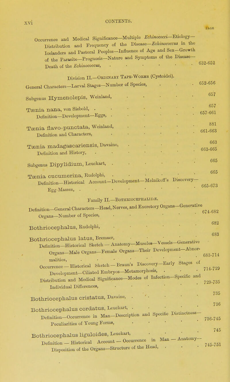 I'AGE Occurrence and Medical Significance-Multiple EShinococci-Etiology- Distribution and Frequency of the Bi^e-Echinococcus in the Icelanders and Pastoral Peoples-Influence of Age and Sex-Growth of the Parasite-Prognosis-Nature and Symptoms of the Disease- Death of the Echinococcus, . Division II.—Ordinary Tape-Worms (Cystoidei). General Characters-Larval Stages-Number of Species, Subgenus Hymenolepis, Weinland, Taenia nana, von Siebold, . Definition—Development—Eggs, . Taenia navo-punctata, Weinland, Definition and Characters, Taenia madagascariensis, Davaine, Definition and History, Subgenus Dipyhdium, Leuckart, . Taenia cncumerina, Rudolphi, Definition-Historical Account-Development-Melnikoff's Discovery- Egg-Masses, . Family II.— Bothriocephalic. Definition-General Characters-Head, Nerves, and Excretory Organs-Generative^ ^ Organs—Number of Species, 682 683 632-652 652-656 657 657 657-661 881 661-663 663 663-665 665 665 665-673 Bothriocephalus, Rudolphi, Bothriocephalus latus, Bremser, . • • Definition-Historical Sketch - Anatomy-Muscles-Vessels-Generatwe Organs-Male Organs-Eemale Organs-Their Development-Abnor- mahties, . • • „ . f Occurrence-Historical Sketch -Brann's Discovery-Early Stages of Development-Ciliated Embryos-Metamorphosis, . • Distribution and Medical Significance-Modes of Infection-Specific and ^ ^ Individual Differences, Bothriocephalus cristatua, Davaine, . Bothriocephalus cordatus, Leuckart, . Definition-Occurrence in Man-Description and Specific Distinctness- Peculiarities of Young Forms, Bothriocephalus liguloides, Leuckart, Definition - Historical Account - Occurrence in Man - Anatomy- Disposition of the Organs-Structure of the Head, . 735 736 736-745 745