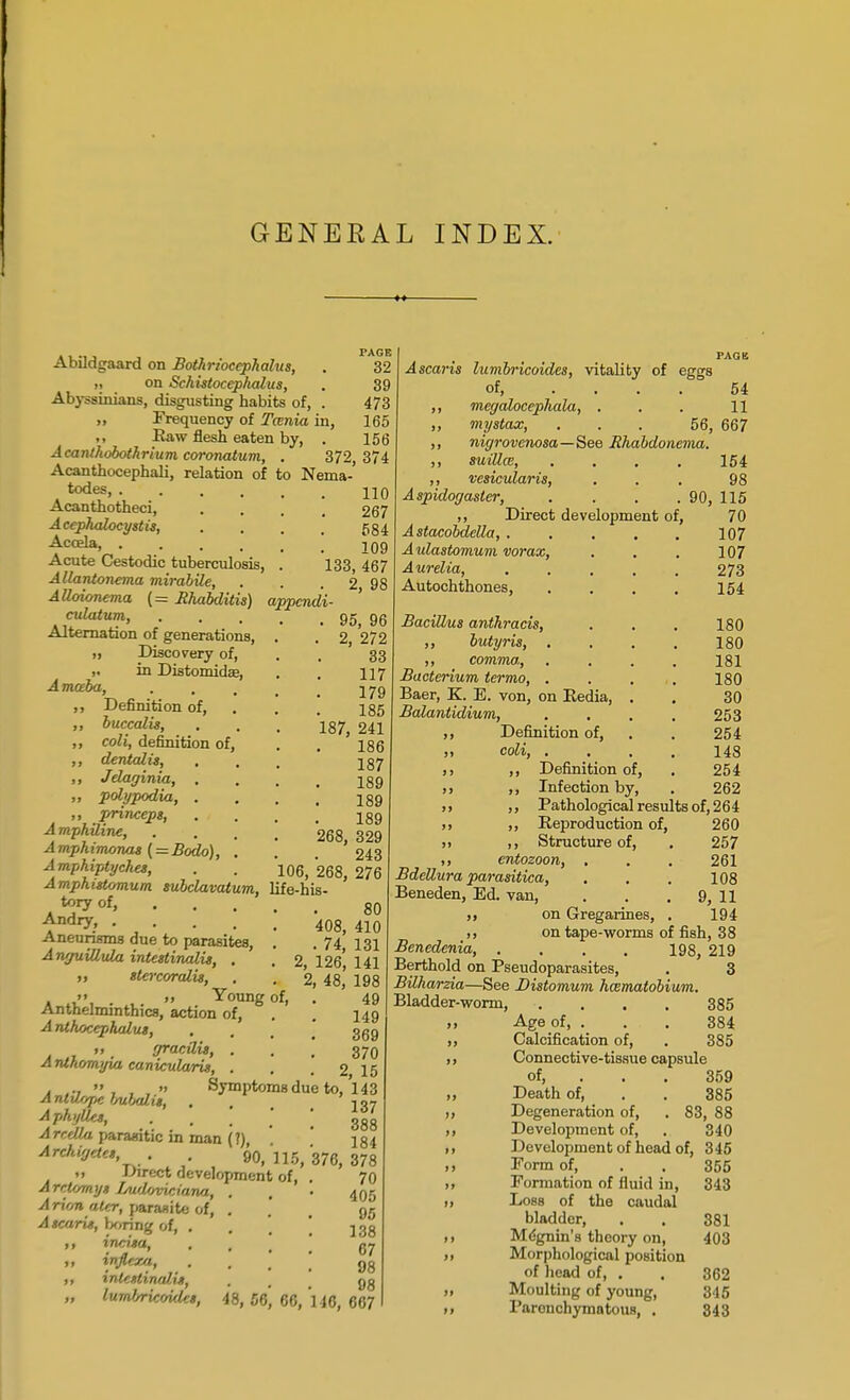 GENERAL INDEX. . PAGE Abildgaard on Bothriocephalic, . 32 on Schistocephalus, . 39 Abyssinians, disgusting habits of, . 473 „ Frequency of Tcenia in, 165 ,, Raw flesh eaten by, . 156 Acanthobothrium coronatum, . 372,374 Acanthocephali, relation of to Nema- todes, 110 Acanthotheci, Acephalocystis, Accela, .... Acute Cestodic tuberculosis, Allantonema mirabile, Alloionema (= Bhabditis) appcndi- culatum, Alternation of generations, ,i Discovery of, ,. in Distomidse, Amoeba, . , m. ,, Definition of, ,, buccalis, ,, coli, definition of, ,, dentalis, ,, Jelaginia, . „ polypodia, . ,, princeps, Amphiline, Amph imonas (- Bodo), . A mphiptyches, Amphistomum subclavatum, Andry, .... Aneurisms due to parasites A nyuiUula intestinalis, . >, tier corali», '< „ Young Anthelmintics, action of, A nthocephalus, „ gracilis, . Anihomyia canicularit, . . .,  » Sympto Ajiht)Ue», Areola parasitic in man (?), Archiyetct, . . gQ, ft Direct development A reUmyt Ludovidana, A rion attr, paraaite of, Atcaru, \*,T\n% of, . ,, irv.ita, ,, injlexa, „ intentinalx*, „ luml/ricoidct, 267 584 109 133, 467 2. 98 95, 96 . 2, 272 33 117 179 185 187, 241 186 187 189 189 189 268, 329 243 106, 268, 276 life-his- 80 408, 410 . 74, 131 2, 126, 141 2, 48, 198 49 149 369 370 . 2, 15 >msdue to, 143 137 388 184 115, 376, 378 of, . 70 405 95 138 67 98 98 48, 56, 6C, 110, 667 of, Ascaris lumbricoides, vitality of eggs of, .... 54 megalocepliala, . . . 11 mystax, ... 56, 667 nigrovenosa—See Bhabdonema. suillai, vesicularis, Aspidogaster, ,, Direct development of Astacobdella, . Aulastomum vorax, Aurelia, Autochthones, Bacillus anthracis, ,, butyris, . ,, comma, Bacterium termo, . . , Baer, K. E. von, on Eedia, . Balantidium, . . ,, Definition of, coli, . . , Definition of Infection by 180 180 181 180 30 253 254 148 254 262 Pathological results of, 264 260 257 261 108 9, 11 194 154 98 90, 115 70 107 107 273 154 Reproduction of, Structure of, ,, cntozoon, . BdeUura parasitica, Beneden, Ed. van, ,, on Gregarines, >, on tape-worms of fish, 38 Benedenia, .... 198, 219 Berthold on Pseudoparasites, . 3 Bilharzia—See Distomum haematobium. Bladder-worm, .... 385 Age of, ... 384 Calcification of, . 385 Connective-tissue capsule of, 359 Death of, . . 385 Degeneration of, . 83, 88 Development of, . 340 Development of head of, 345 Form of, . . 355 Formation of fluid in, 343 Loss of the caudal bladder, . . 381 Mcgnin's theory on, 403 Morphological position of head of, . . 362 Moulting of young, 345 Parenchymatous, . 343