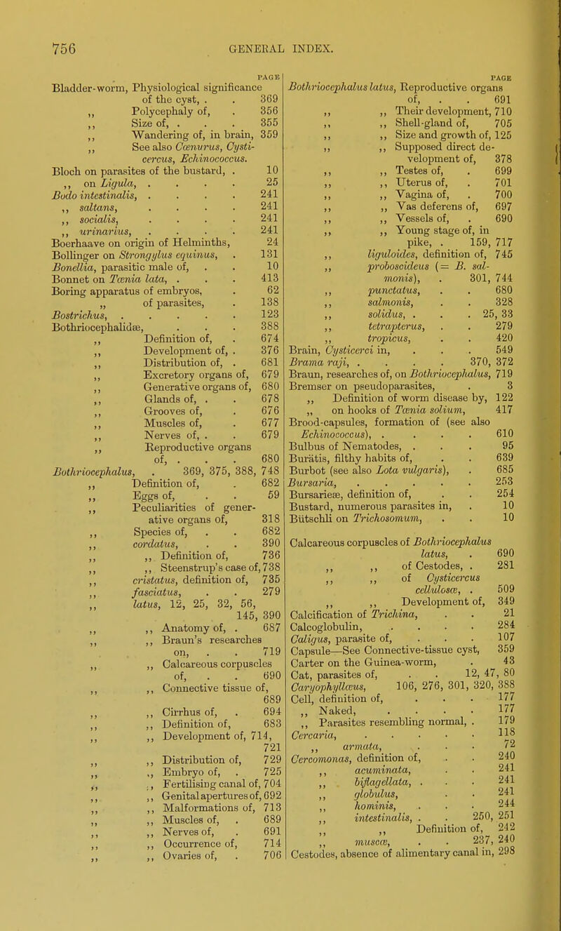Bladder-worm, Physiological significance of the cyst, . . 369 „ Polycephaly of, . 356 Size of, ... 355 ,, Wandering of, in brain, 359 ,, See also Comvrus, Cysti- cercus, Echinococcus. Bloch on parasites of the bustard on Ligula, Bodo intestinalis, ,, saltans, ,, socialis, ,, urinarius, Boerhaave on origin of Helminths, Bollinger on Strongylus equinus, Bonellia, parasitic male of, Bonnet on Tcenia lata, . Boring apparatus of embryos, „ of parasites, Bostrichus, ..... Bothriocephalidee, ,, Definition of, ,, Development of, . ,, Distribution of, . ,, Excretory organs of, ,, Generative organs of, ,, Glands of, . ,, Grooves of, ,, Muscles of, ,, Nerves of, . ,, Reproductive organs of, 10 25 241 241 241 241 24 131 10 413 62 138 123 388 674 376 681 679 680 678 676 677 679 680 Bothriocephalus, 369, 375, 388, 748 682 Definition of, Eggs of, . . 59 Peculiarities of gener- ative organs of, 318 Species of, . . 682 cordatus, . . 390 ,, Definition of, 736 ,, S teenstrup's case of, 7 3 8 cristatus, definition of, 735 fasciatus, . . 279 latus, 12, 25, 32, 56, 145, 390 ,, Anatomy of, . 687 ,, Braun's researches on, . . 719 ,, Calcareous corpuscles of, . . 690 ,, Connective tissue of, 689 ,, Cirrhus of, . 694 ,, Definition of, 683 ,, Development of, 714, 721 ,, Distribution of, 729 „ Embryo of, . 725 ,, Fertilising canal of, 704 ,, Genital apertures of, 692 ,, Malformations of, 713 ,, Muscles of, . 689 ,, Nerves of, . 691 ,, Occurrence of, 714 ,, Ovaries of, . 706 Bothriocephalus latus, Reproductive organs of, . . 691 ,, ,, Their development, 710 ,, Shell-gland of, 705 ,, ,, Size and growth of, 125 ,, ,, Supposed direct de- velopment of, 378 ,, ,, Testes of, . 699 ,, ,, Uterus of, . 701 ,, ,, Vagina of, . 700 ,, ,, Vas deferens of, 697 ,, ,, Vessels of, . 690 ,, ,, Young stage of, in pike, . 159, 717 ,, liguloides, definition of, 745 ,, proboscideus (= B. sal- 301, 744 680 328 25, 33 279 420 549 moms), ,, punctatus, ,, salmonis, ,, solidus, . ,, tetrapterus, ,, tropicus, Brain, Cysticcrci in, Brama raji, 370, 372 Braun, researches of, on Bothriocephalus, 719 Bremser on pseudoparasites, . 3 ,, Definition of worm disease by, 122 „ on hooks of Tamia solium, 417 Brood-capsules, formation of (see also Echinococcus), . ... 610 Bulbus of Nematodes, ... 95 Buratis, filthy habits of, . . 639 Burbot (see also Lota vulgaris), . 685 Bursai-ia, ..... 253 Bursariese, definition of, . . 254 Bustard, numerous parasites in, . 10 Biitschli on Trichosomum, . . 10 Calcareous corpuscles of Bothriocephalus latus, . 690 ,, ,, of Cestodes, . 281 ,, ,, of Cysticercus celluloses, . 509 ,, ,, Development of, 349 Calcification of Trichina, . . 21 Calcoglobulin, .... 284 Galigus, parasite of, 107 Capsule—See Connective-tissue cyst, 359 Carter on the Guinea-worm, . 43 Cat, parasites of, . . 12, 47, 80 CaryophyUceus, 106, 276, 301, 320, 388 Cell, definition of, . . . 177 „ Naked 177 ,, Parasites resembling normal, . 179 Cercaria, . • ■ • • ll* ,, armata, . ■ • '2 Cercomonas, definition of, . . 240 ,, acuminata, . . 241 ,, biflageUata, . . . 241 ,, globulus, ■ • 241 ,, hominis, . . • 244 ,, intestinalis, . . 250, 251 „ Definition of, 242 musoce, . . 237,240 Cestodes, absence of alimentary canal in, 298