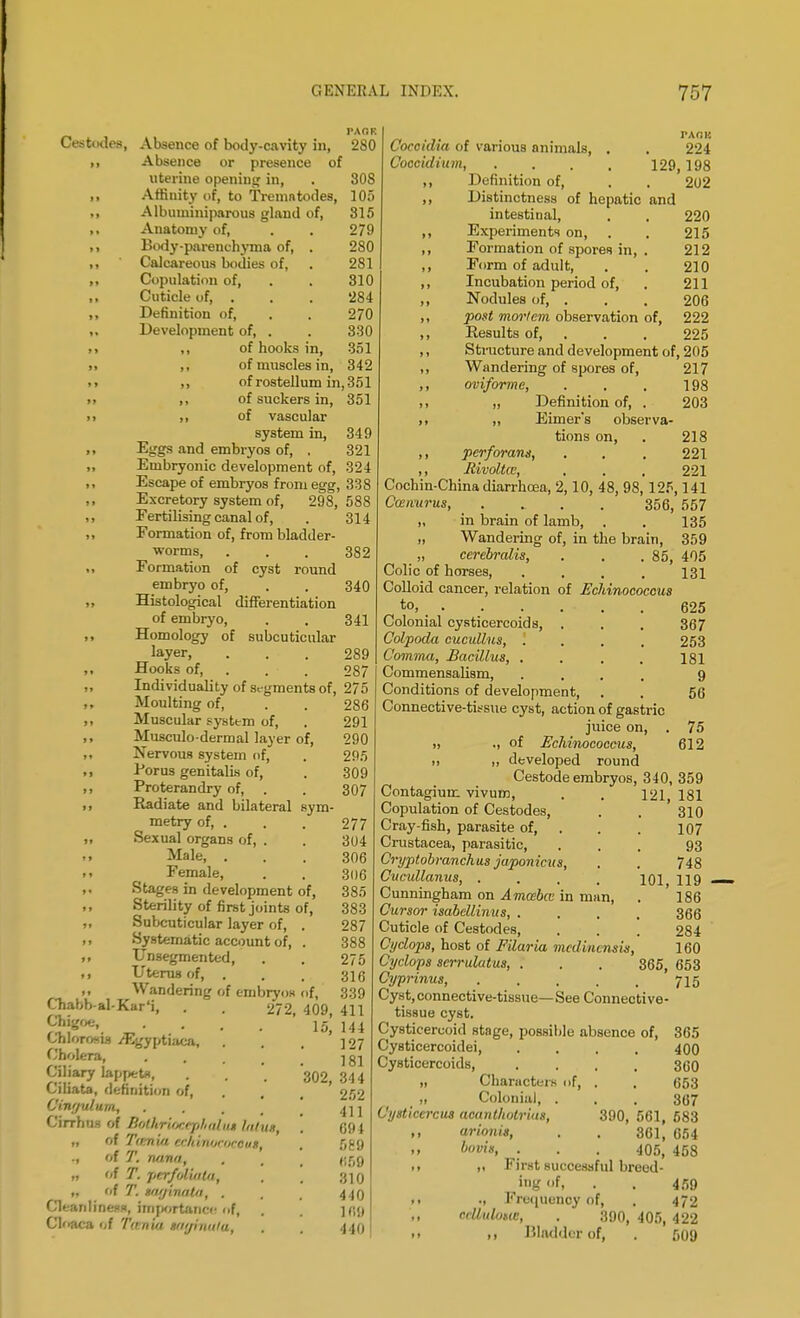 Ceatodea, Absence of body-cavity in, ,, Absence or presence of uterine opening in, ,, Affinity of, to Tremntodes, ,, Albuminiparous gland of, ,, Anatomy of, ,, Body-parenchyma of, . ,, Calcareous bodies of, ,, Copulation of, ,, Cuticle of, . ,, Definition of, ,, Development of, . >» ,, of hooks in. PAOH 280 308 105 315 279 280 281 310 284 270 330 351 342 ,, of muscles in, ,, of rostellum in, 351 ,, of suckers in, 351 ,, of vascular system in, 349 Eggs and embryos of, , 321 Embryonic development of, 324 Escape of embryos from egg, 338 Excretory system of, 298, 588 Fertilising canal of, . 314 Formation of, from bladder- worms, . . . 382 Formation of cyst round embryo of, . . 340 Histological differentiation of embryo, . . 341 Homology of subcuticular layer, ... 289 Hooks of, . • 287 Individuality of segments of, 275 Moulting of, Muscular system of, Musculo-dermal layer of, Nervous system of, Eorus genitalis of, Proterandry of, . Radiate and bilateral sym metry of, . Sexual organs of, . Male, . Female, Stages in development of, Sterility of first joints of, Subcuticular layer of, . Systematic account of, . Unsegmented, Uterus of, . Wandering of embryos of, 272 rAon Coccidia of various animals, . . 224 Coccidium, . . . . 129, 198 ,, Definition of, , . 202 ,, Distinctness of hepatic and intestinal, . . 220 ,, Experiments on, . . 215 ,, Formation of spores in, . 212 ,, Form of adult, . . 210 ,, Incubation period of, . 211 ,, Nodules of, . . . 206 ,, post mortem observation of, 222 ,, Eesults of, . . 225 ,, Structure and development of, 205 Chabb al-Kar'i, Chigoe, . . Chlorosis /Egyptiaca, Cholera, Ciliary lappeta, Ciliata, definition of, Vinculum, Cirrous of Bothriocejihiilu* hthix n f'f Tirm'ui tCmnucoeOut. ., of T. nana, „ of T. per/olwUt, „ of T. nmjinatn, . Cleanliness, importance ofi Cloaca of Tu nia smjiuula, 286 291 290 295 309 307 277 304 306 306 385 383 287 388 275 339 409, 411 15, 144 127 181 302, 344 252 411 69} 589 669 310 440 16!) 440 217 198 203 218 221 221 405 131 625 367 253 181 9 56 75 612 Wandering of spores of, ,, oviforme, ,, „ Definition of, . ,, ,, Eimer's observa tions on, ,, perforans, ,, Jiivoltcc, , . , Cochin-China diarrhoea, 2,10, 48, 98,125,141 Cwnurus, .... 356, 557 ,, in brain of lamb, . . 135 „ Wandering of, in the brain, 359 „ cerebralis, . . .85, Colic of horses, CoUoid cancer, relation of EcJiinococcus to, ..... Colonial cysticercoids, . Colpoda cucullus, .... Comma, Bacillus, .... Commensalism, .... Conditions of development, Connective-tissue cyst, action of gastric juice on, „ ., of Echinococcus, ,, ,, developed round Cestode embryos, 340, 359 Contagium vivuro, . . 121, 181 Copulation of Cestodes, . . 310 Cray-fish, parasite of, . . 107 Crustacea, parasitic, ... 93 Cryptobranchus japonicus, . . 748 Cucullanus, . . . . 101 119 Cunningham on Amosbcc in man, . 186 Cursor isabcliinus, .... 366 Cuticle of Cestodes, . . . 284 Cyclops, host of Filaria medvnensis, 160 Cyclops serrulatus, . . . 365, 653 Cyprinus, 715 Cyst, connective-tissue— See Connective- tissue cyst. Cysticercoid stage, possible absence of, 365 Cysticercoidei, .... 400 Cysticercoids, .... 360 „ Characters of, . , 653 „ Colonial, . . . 367 Cysticcrciis aeant/wtrius, 390, 561, 583 „ arionis, . . 361, 654 bovis, . . . 405, 458 .. it First successful breed- ,i»g'>f. . . 459 ». ; Frequency of, . 472 ccUulimc, . 390, 405, 422 • > .1 Bladder of, . 509