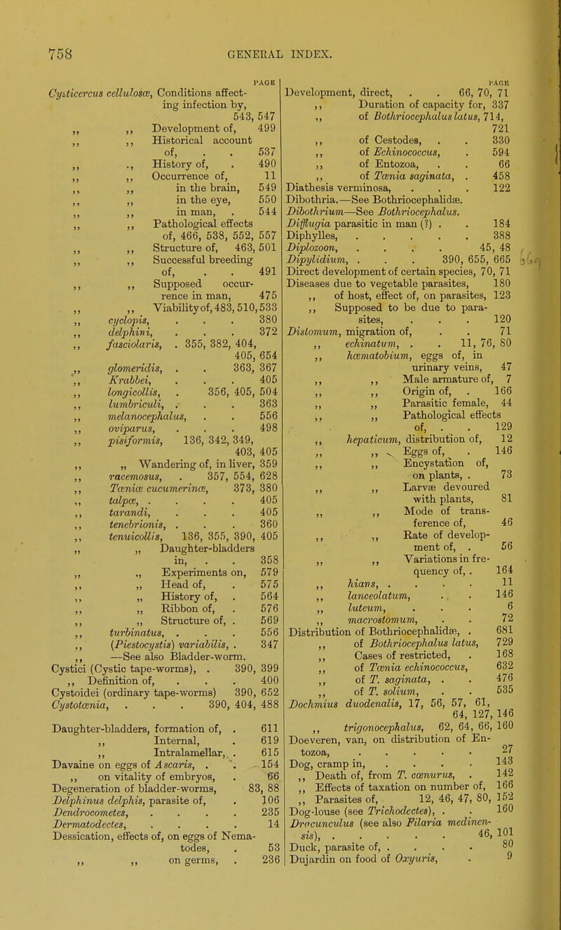 CyUiccrcus ccllulosce, Conditions affect- ing infection by, 543, 547 ,, ,, Development of, 499 ,, ,, Historical account of, . . 537 ,, ., History of, . 490 ,, ,, Occurrence of, 11 ,, ,, in the brain, 549 ,, ,, in the eye, 550 ,, ,, in man, . 544 ,, ,, Pathological effects of, 466, 538, 552, 557 ,, ,, Structure of, 463,501 ,, ,, Successful breeding of, . . 491 ,, ,, Supposed occur- rence in man, 475 ,, Viability of, 483, 510,533 ,, cyclopis, . . . 380 ,, ddphini, . . . 372 ,, fasciolaris, . 355, 382, 404, 405, 654 ,, glomeridis, . . 363, 367 ',, Krabbei, . . . 405 ,, longicollis, . 356, 405, 504 ,, lumbriculi, , . . 363 ,, melanocephalus, . . 556 ,, oviparus, . . . 498 pisiformis, 136, 342, 349, 403, 405 ,, „ Wandering of, in liver, 359 ,, racemosus, . 357, 554, 628 ,, Tcenice cucumerince, 373, 380 ,, talpa, .... 405 ,, tarandi, . . . 405 ,, tenebrionis, . . . 360 tenuicollis, 136, 355, 390, 405 „ „ Daughter-bladders in, . . 358 ,, ., Experiments on, 579 ,, „ Head of, . 575 ,, „ History of, . 564 ,, „ Ribbon of, . 576 ,, ,, Structure of, . 569 ,, turbinates, . . . 556 ,, (Piestocystis) variabilis, . 347 ,, —See also Bladder-worm. Cystici (Cystic tape-worms), . 390, 399 ,, Definition of, ... 400 Cystoidei (ordinary tape-worms) 390, 652 Cystotwnia, . . . 390, 404, 488 Daughter-bladders, formation of, . 611 ,, Internal, . 619 ,, Intralamellar, . 615 Davaine on eggs of Ascaris, . '. 154 ,, on vitality of embryos, . 66 Degeneration of bladder-worms, 83, 88 Delphirms delphis, parasite of, . 106 Dendrocometcs, .... 235 Dermatodectes, .... 14 Dessication, effects of, on eggs of Nema- todes, . 53 ,, ,, on germs, . 236 Development, direct, . . 66, 70, 71 ,, Duration of capacity for, 337 ,, of Bothrioccphalus latus, 714, 721 ,, of Cestodes, . . 330 ,, of Eckinococcus, . 594 ,, of Entozoa, . . 66 ,, of Tcenia saginata, . 458 Diathesis verminosa, . . . 122 Dibothria.—See Bothriocephalidse. Dibothrium—See Bothrioccphalus. Dvfflugia parasitic in man (?) . . 184 Diphylles 388 Diplozoon, .... 45, 48 Dipylidium, . . . 390, 655, 665 Direct development of certain species, 70, 71 Diseases due to vegetable parasites, 180 ,, of host, effect of, on parasites, 123 ,, Supposed to be due to para- sites, . . . 120 Dislomum, migration of, . . 71 ,, echinatum, . . 11, 76, SO ,, haematobium, eggs of, in urinary veins, 47 ,, ,, Male armature of, 7 ,, „ Origin of, . 166 ,, ,, Parasitic female, 44 ,, ,, Pathological effects of, . . 129 ,, hepaticum, distribution of, 12 ,, v Eggs of, ^ . 146 ,, ,, Encystation of, on plants, . 73 ,, ,, Larvae devoured with plants, 81 „ ,, Mode of trans- ference of, 46 ,, ,, Rate of develop- ment of, . 56 ,, Variations in fre- quency of, . 164 ,, hiavs, .... 11 ,, lanceolatum, . . 146 ,, luteum, ... 6 ,, macrostomum, 72 Distribution of Bothriocephalidai, . 681 ,, of Bothrioccphalus latus, 729 ,, Cases of restricted, . 168 ,, of Taenia eckinococcus, 632 ,, of T. saginata, . . 476 ,, of T. solium, . . 535 Dochmius duodenalis, 17, 56, 57, 61, 64, 127, 146 ,, trigonocephalus, 62, 64, 66, 160 Doeveren, van, on distribution of En- tozoa, ..... 27 Dog, cramp in, ... ,, Death of, from T. ccenurus, . 142 ,, Effects of taxation on number of, 166 „ Parasites of, . 12, 46, 47, 80, 152 Dog-louse (see Trichodcctes), . . 160 Dracunculus (see also Filaria medincn- sis), . . . • 46,101 Duck, parasite of, . Dujardin on food of Ox'yuris, 80 9