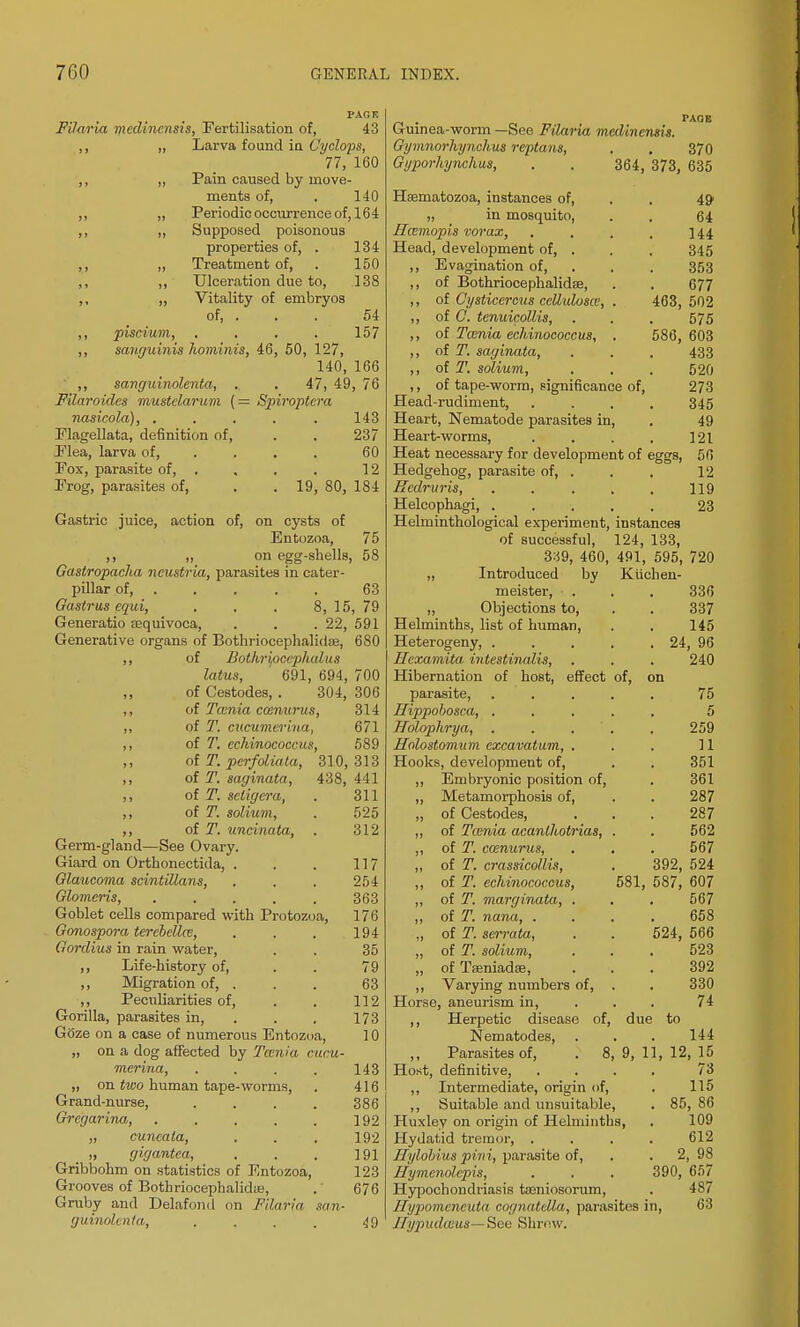 PAGE Filaria mcdincnsis, Fertilisation of, 43 ,, „ Larva found in Cyclops, 77, 160 ,, „ Pain caused by move- ments of, . 140 ,, „ Periodic occurrence of, 164 ,, ,, Supposed poisonous properties of, . 134 ,, ,, Treatment of, . 150 ,, ,, Ulceration due to, 138 ,, ,, Vitality of embryos of, . . . 54 ,, piscium, . . . . 157 ,, sanguinis hominis, 46, 50, 127, 140, 166 ,, sanguinolenta, , . 47, 49, 76 Filaroides mustclarum (= Spiroptera nasicola), ..... 143 Flagellata, definition of, Plea, larva of, Fox, parasite of, Frog, parasites of, 237 60 12 19, 80, 184 Gastric juice, action of, on cysts of Entozoa, 75 ,, ,, on egg-shells, 58 Gastropacha neustria, parasites in cater- pillar of, 63 Qastrus cqui, . . . 8,15,79 Generatio aequivoca, . . . 22, 591 Generative organs of Bothriocephalic!®, 680 ,, of Bothrifiocphalus latus, 691, 694, 700 of Cestodes, . 304, 306 ,, of Tcenia cmnurus, 314 ,, of T. cucumerina, 671 ,, of T. echinococcus, 589 ,, of T. perfoiiata, 310,313 ,, of T. saginata, 438, 441 ,, of T. seligera, . 311 ,, of T. solium, . 525 ,, of T. uncinate, . 312 Germ-gland—See Ovary. Giard on Orthonectida, . . . 117 Glaucoma scintillans, . . . 254 Glomcris, . , . . . 363 Goblet cells compared with Protozoa, 176 Gonospora terebellce, , . . 194 Gordius in rain water, . . 35 ,, Life-history of, . . 79 ,, Migration of, . . . 63 ,, Peculiarities of, . . 112 Gorilla, parasites in, . . . 173 GOze on a case of numerous Entozoa, 10 „ on a dog affected by Tcenia cucu- merina, .... 143 „ on two human tape-worms, . 416 Grand-nurse, . . . . 386 Grcgarina, 192 „ cuncala, , . , 192 » gigantea, . . . ]91 Gribbohm on statistics of Entozoa, 123 Grooves of Bothriocephalidte, . 676 Gruby and Delafond on Filaria san- guinolenta, , , . . 49 Guinea-worm —See Filaria mcdincnsis. Gymnorhynchus reptans, . . 370 Gyporhynchus, . . 364, 373, 635 Etematozoa, instances of, „ in mosquito, Ilcsmopis vorax, Head, development of, . Evagination of, of Bothriocephalidae, of Cysticercus cellidosw, . of C. tenuicollis, of Tmnia echinococcus, , of T. saginata, of T. solium, of tape-worm, significance of, Head-rudiment, Heart, Nematode parasites in, Heart-worms, Heat necessary for development of eggs, Hedgehog, parasite of, . Kcdruris, Helcophagi, . Helminthological experiment, instances of successful, 124, 133, 339, 460, ,, Introduced by meister, „ Objections to, list of human, of Helminths, Heterogeny, . Hexamita. intestinalis, Hibernation of host, effect parasite, Hippobosca, . Holoplirya, Holostomum excavatum, . Hooks, development of, ,, Embryonic position of, „ Metamorphosis of, „ of Cestodes, ,, of Tcenia acanlhotrias, „ of T. ccenurus, „ of T. crassicollis, ,, of T. echinococcus, ,, of T. marginata, . „ of T. nana, . „ of T. serrata, „ of T. solium, „ of TfeniadEe, ,, Varying numbers of, Horse, aneurism in, ,, Herpetic disease of, due to Nematodes, ,, Parasites of, . 8, 9, 1 Host, definitive. ,, Intermediate, origin of, ,, Suitable and unsuitable, Huxley on origin of Helminths, Hydatid tremor, . Hylobius pini, parasite of, flymenolepis, . . , Hypochondriasis tajniosorum, Ilypomcneuta cognatella, parasites in, Hypudams—See Shrew. 49 64 144 345 353 677 463, 502 575 586, 603 433 520 273 345 49 121 50 12 119 23 491, 595, 720 Kiichen- 336 337 145 24, 96 240 on 75 5 259 11 351 361 287 287 562 567 392, 524 581, 587, 607 567 658 524, 566 523 392 330 74 12, 144 15 73 115 85, 86 109 612 2, 98 390, 657 487 63