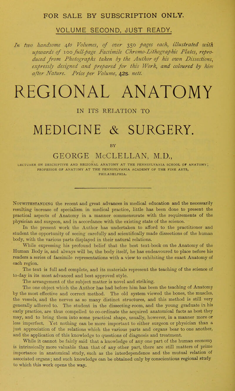 VOLUME SECOND, JUST READY. In hvo handsome 4to Volumes, of over 350 pages each, illustrated with upwards of 100 full-page Facsimile Chromo-Lithographic Plates, repro- duced from Photographs taken by the Author of his own Dissections, expressly designed and prepared for this Work, and coloured by him after Nature. Price per Volume, 42s. nett. REGIONAL ANATOMY IN ITS RELATION TO MEDICINE & SURGERY. BY GEORGE McCLELLAN, M.U., LECTUKER ON DESCRIPTIVE AND REGIONAL ANATOMY AT THE PENNSYLVANIA SCHOOL OF ANATOMY PROFESSOR OF ANATOMY AT THE PENNSYLVANIA ACADEMY OF THE FINE ARTS, PHILADELPHIA. Notwithstanding the recent and great advances in medical education and the necessarily resulting increase of specialism in medical practice, little has been done to present the practical aspects of Anatomy in a manner commensurate with the requirements of the physician and surgeon, and in accordance with the existing state of the science. In the present work the Author has undertaken to afford to the practitioner and student the opportunity of seeing carefully and scientifically made dissections of the human body, with the various parts displayed in their natural relations. While expressing his profound belief that the best text-book on the Anatomy of the Human Body is, and always will be, the body itself, he has endeavoured to place before his readers a series of facsimile representations with a view to exhibiting the exact Anatomy of each region. The text is full and complete, and its materials represent the teaching of the science of to-day in its most advanced and best approved style. The arrangement of the subject matter is novel and striking. The one object which the Author has had before him has been the teaching of Anatomy by the most effective and correct method. The old system viewed the bones, the muscles, the vessels, and the nerves as so many distinct structures, and this method is still very generally adhered to. The student in the dissecting-room, and the young graduate in his early practice, are thus compelled to co-ordinate the acquired anatomical facts as best they may, and to bring them into some practical shape, usually, however, in a manner more or less imperfect. Yet nothing can be more important to either surgeon or physician than a just appreciation of the relations which the various parts and organs bear to one another, and the application of this knowledge to questions of diagnosis and treatment. While it cannot be fairly said that a knowledge of any one part of the human economj is intrinsically more valuable than that of any other part, there are still matters of prime importance in anatomical study, such as the interdependence and the mutual relation of associated organs; and such knowledge can be obtained only by conscientious regional study to which this work opens the way.