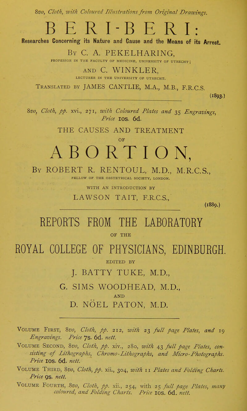 Svo, Cloth, with Coloured Illustrations from Original Drawings. B E R I-B E R I: Researches Concerning its Nature and Cause and the Means of its Arrest. By C. A. PEKELHARING, PROFESSOR IN THE FACULTY OF MEDICINE, UNIVERSITY OF UTRECHT J and C. WINKLER, LECTURER IN THE UNIVERSITY OF UTRECHT. Translated by JAMES CANTLIE, M.A., M.B., F.R.C.S. (1893.) Svo, Cloth, pp. xvi., 271, with Coloured Plates and 35 Engravings, Price IOS. 6d. THE CAUSES AND TREATMENT OF ABORTION, By ROBERT R. RENTOUL, M.D., M.R.C.S., FELLOW OF THE OBSTETRICAL SOCIETY, LONDON. WITH AN INTRODUCTION BY LAWSON TAIT, F.R.C.S., (1889.) REPORTS FROM THE LABORATORY OF THE ROYAL COLLEGE OF PHYSICIANS, EDINBURGH. EDITED BY J. BATTY TUKE, M.D., G. SIMS WOODHEAD, M.D., AND D. NOEL PATON, M.D. Volume First, Svo, Cloth, pp. 212, with 23 full page Plates, and 19 Engravings. Price 7s. 6d. nett. Volume Second, Svo, Cloth, pp. xiv., 280, with 43 full page Plates, con- sisting of Lithographs, Chromo-Lithographs, and Micro-Photographs. Price IOS. 6d. nett. Volume Third, Svo, Cloth, pp. xii., 304, with 11 Plates and Folding Charts. Price gs. nett. Volume Fourth, Svo, Cloth, pp. xii., 254, with 25 full page Plates, many coloured, and Folding Charts. Price IOS. 6d. nett.