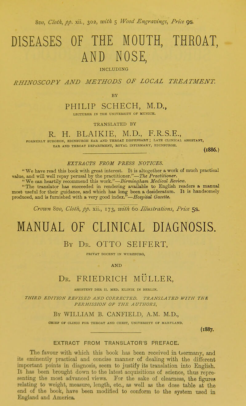 DISEASES OF THE MOUTH, THROAT, AND NOSE, INCLUDING RHINOSCOPY AND METHODS OF LOCAL TREATMENT. BY PHILIP SCHECH, M.D., LECTURER IN THE UNIVERSITY OF MUNICH. TRANSLATED BY R. H. BLAIKIE, M.D., F.R.S.E., FORMERLY SURGEON, EDINBURGH EAR AND THROAT DISPENSARY ; LATE CLINICAL ASSISTANT, EAR AND THROAT DEPARTMENT, ROYAL INFIRMARY, EDINBURGH. (1886.) EXTRACTS FROM PRESS NOTICES.  We have read this book with great interest. It is altogether a work of much practical value, and will well repay perusal by the practitioner.—The Practitioner.  We can heartily recommend this work.—Birmingham Medical Review. The translator has succeeded in rendering available to English readers a manual most useful for their guidance, and which has long been a desideratum. It is handsomely produced, and is furnished with a very good index.—Hospital Gazette. Crown 8vo, Cloth, pp. xii., 173, with 60 Illustrations, Price 5s. MANUAL OF CLINICAL DIAGNOSIS. By Dr. OTTO SEIFERT, PRIVAT DOCENT IN WURZBURG, AND Dr. FRIEDRICH MULLER, ASSISTENT DER II. MED. KLINIK IN BERLIN. THIRD EDITION REVISED AND CORRECTED. TRANSLATED WITH THE PERMISSION OF THE A UTHORS, By WILLIAM B. CANFIELD, A.M. M.D., CHIEF OF CLINIC FOR THROAT AND CIIEST, UNIVERSITY OF MARYLAND. (1887. EXTRACT FROM TRANSLATOR'S PREFACE. The favour with which this hook has been received in (jrormany, and its eminently practical and concise manner of dealing with the different important points in diagnosis, seem to justify its translation into English. It has been brought down to the latest acquisitions of science, thus repre- senting the most advanced views. For the sako of clearness, the figures relating to weight, measure, length, etc., as well as the dose table at the end of the book, have been modified to conform to the system used in England and America.
