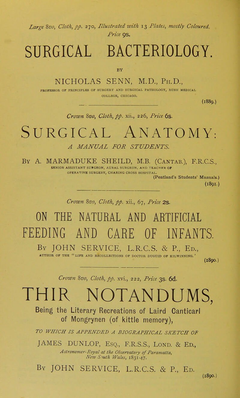 Price QS. SURGICAL BACTERIOLOGY. BY NICHOLAS SENN, M.D., Ph.D., PROFESSOR OF PRINCIPLES OF SURGERY AND SURGICAL PATHOLOGY, RUSH MEDICAL COLLEGE, CHICAGO. (1889.) Crown &vo, Cloth, pp. xii., 226, Price 6s. Surgical Anatomy: A MANUAL FOR STUDENTS. By A. MARMADUKE SHEILD, M.B. (Cantab.), F.R.C.S., SENIOR ASSISTANT SU»GKON, AURAL SURGEON, AND TEACHKR OF OPERATIVE SURGERY, CHARING CROSS HOSPITAL. (Pentland's Students' Manuals.) (1891.) Crown Svo, Cloth, pp. xii., 67, Price 2S. ON THE NATURAL AND ARTIFICIAL FEEDING AND CARE OF INFANTS. By JOHN SERVICE, L.R.C.S. & P., Ed., AUTHOR OF THE  LIFE AND RECOLLECTIONS OF DOCTOR DUGUID OF KILWINNING. 1 (l890.) Crown 8vo, Cloth, pp. xvi., 222, Price 3s. 6d. THIR NOTANDUMS, Being the Literary Recreations of Laird Canticarl of Mongrynen (of kittle memory), TO WHICH IS APPENDED A BIOGRAPHICAL SKETCH OF JAMES DUNLOP, Esq., F.R.S.S., Lond. & Ed., Astronomer-Royal at the Observatory of Paramatta, New Smth. Wales, 1831-47. By JOHN SERVICE, L.R.C.S. & P., Ed. (1890.)