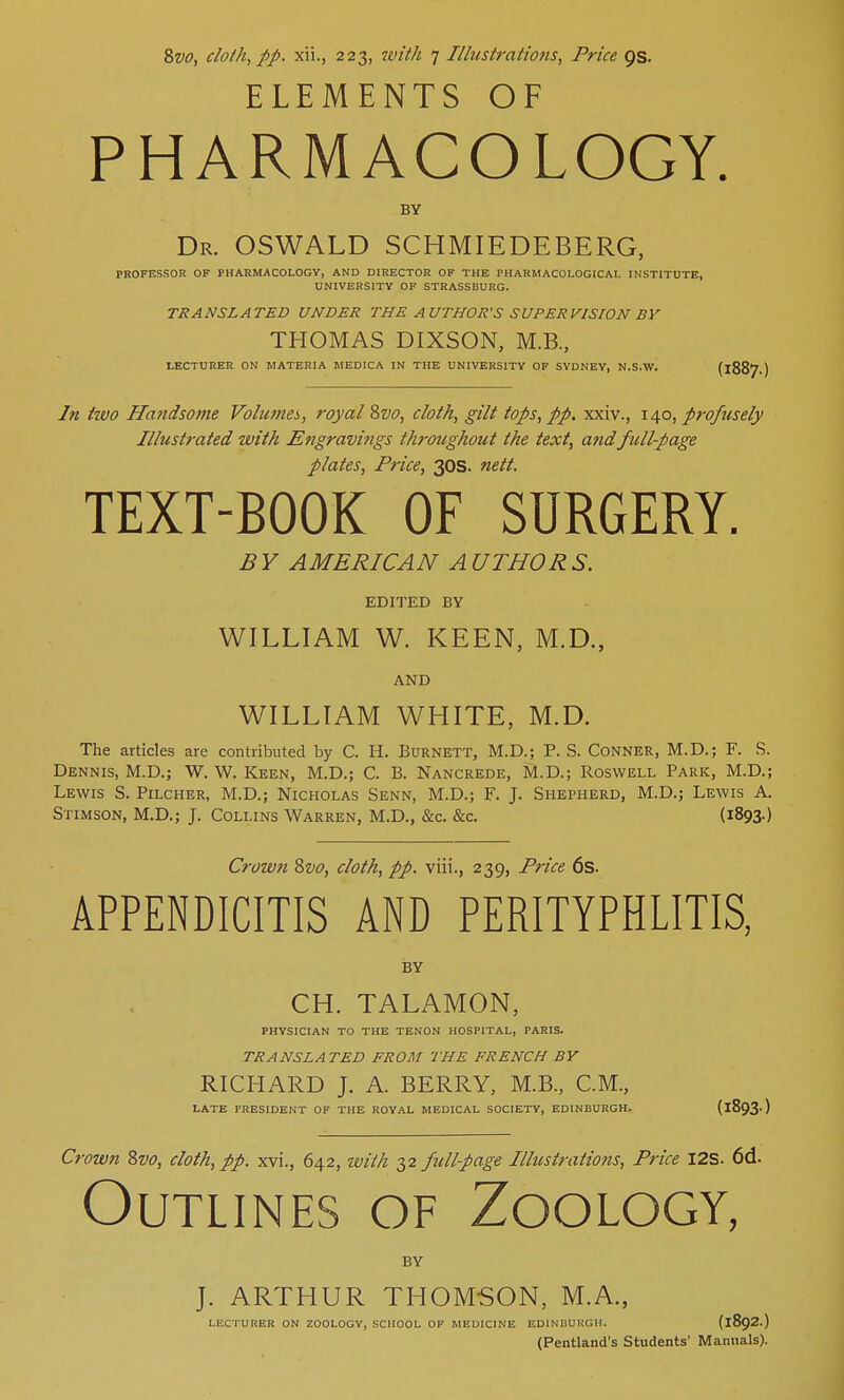 8vo, cloth, pp. xii., 223, with 7 Illustrations, Price 9s. ELEMENTS OF PHARMACOLOGY. BY Dr. OSWALD SCHMIEDEBERG, PROFESSOR OF PHARMACOLOGY, AND DIRECTOR OF THE PHARMACOLOGICAL INSTITUTE, UNIVERSITY OF STRASSBURG. TRANSLATED UNDER THE AUTHOR'S SUPERVISION BY THOMAS DIXSON, M.B., LECTURER ON MATERIA MEDICA IN THE UNIVERSITY OF SYDNEY, N.S.W. (j In hvo Handsome Volumes, royal Svo, cloth, gilt tops, pp. xxiv., 140, profusely Illustrated with Engravings throughout the text, and full-page plates, Price, 30s. nett. TEXT-BOOK OF SURGERY. B Y AMERICAN A UTHOR S. EDITED BY WILLIAM W. KEEN, M.D., AND WILLIAM WHITE, M.D. The articles are contributed by C. H. Burnett, M.D.; P. S. Conner, M.D.; F. S. Dennis, M.D.; W. W. Keen, M.D.; C. B. Nancrede, M.D.; Roswell Park, M.D.; Lewis S. Pilcher, M.D.; Nicholas Senn, M.D.; F. J. Shepherd, M.D.; Lewis A. Stimson, M.D.; J. Collins Warren, M.D., &c. &c. (1893-) Crown Svo, cloth, pp. viii., 239, Price 6s. APPENDICITIS AND PERITYPHLITIS, BY CH. TALAMON, PHYSICIAN TO THE TENON HOSPITAL, PARIS. TRANSLATED FROM THE FRENCH BY RICHARD J. A. BERRY, M.B., CM., LATE PRESIDENT OF THE ROYAL MEDICAL SOCIETY, EDINBURGH. (l893') Crown Svo, cloth, pp. xvi., 642, with 32 full-page Illustrations, Price I2S. 6d. Outlines of Zoology, BY J. ARTHUR THOMSON, M.A., LECTURER ON ZOOLOGY, SCHOOL OF MEDICINE EDINBURGH. (1892.) (Pentland's Students' Manuals).