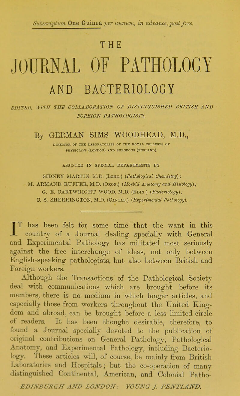 Subscription One Guinea per am/iwm, in advance, jwst free THE JOURNAL OF PATHOLOGY AND BACTERIOLOGY EDITED, WITH THE COLLABORATION OF DISTINGUISHED BRITISH AND FOREIGN PA THOLOOISTS, By GERMAN SIMS WOODHEAD, M.D., DIRECTOR OF THE LABORATORIES OF THE ROYAL COLLEGES OF PHYSICIANS (LONDON) AND SURGEONS (ENGLAND). ASSISTED IN SPECIAL DEPARTMENTS BY SIDNEY MARTIN, M.D. (Lond.) {Pathological Chemistry); M. ARMAND RTJFEER, M.D. (Oxon.) (Morbid Anatomy and Histology); G. E. CARTWRIGHT WOOD, M.D. (Edin.) (Bacteriology); C. S. SHERRINGTON, M.D. (Cantab.) (Experimental Pathology). IT has been felt for some time that the want in this country of a Journal dealing specially with General and Experimental Pathology has militated most seriously against the free interchange of ideas, not only between English-speaking pathologists, but also between British and Foreign workers. Although the Transactions of the Pathological Society deal with communications which are brought before its members, there is no medium in which longer articles, and especially those from workers throughout the United King- dom and abroad, can be brought before a less limited circle of readers. It has been thought desirable, therefore, to found a Journal specially devoted to the publication of original contributions on General Pathology, Pathological Anatomy, and Experimental Pathology, including Bacterio- logy- These articles will, of course, be mainly from British Laboratories and Hospitals; but the co-operation of many distinguished Continental, American, and Colonial Patbo-