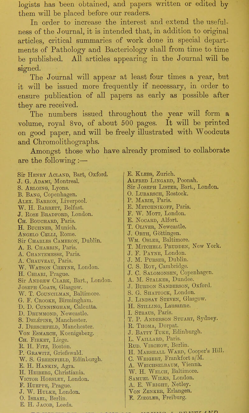 logists has been obtained, and papers written or edited by them will be placed before our readers. In order to increase the interest and extend the useful- ness of the Journal, it is intended that, in addition to original articles, critical summaries of work done in special depart- ments of Pathology and Bacteriology shall from time to time be published. All articles appearing in the Journal will be signed. The Journal will appear at least four times a year, but it will be issued more frequently if necessary, in order to ensure publication of all papers as early as possible after they are received. The numbers issued throughout the year will form a volume, royal 8vo, of about 500 pages. It will be printed on good paper, and will be freely illustrated with Woodcuts and Chromolithographs. Amongst those who have already promised to collaborate are the following :— Sir Henry Acland, Bart, Oxford. J. G. Adami, Montreal. S. Arloing, Lyons. B. Bang, Copenhagen. Alex. Barron, Liverpool. W. H. Barrett, Belfast. J. Bose Bradford, London. Ch. Bouchard, Paris. H. Buchner, Munich. Angelo Celli, Bome. Sir Charles Cameron, Dublin. A. B. Charrin, Paris. A. Chantemesse, Paris. A. Chauveau, Paris. W. Watson Cheyne, London. H. Chiari, Prague. Sir Andrew Clark, Bart., London. Joseph Coats, Glasgow. W. T. Councilman, Baltimore. G. F. Crooke, Birmingham. D. D. Cunningham, Calcutta. D. Drummond, Newcastle. S. Delepine, Manchester. J. Dreschfeld, Manchester. Von Esmarch, Koenigsherg. Ch. Firket, Liege. E. H. Pitz, Boston. P. Grawitz, Griefswald. W. S. Greenfield, Edinburgh. E. H. Hankin, Agra. BE. Heiberg, Christiania. Victor Horsley, London. F. Hueppe, Prague. J. W. Hulke, London. 0. Israel, Berlin. E. H. Jacob, Leeds. E. Klebs, Zurich. Alfred Lingard, Poonah. Sir Joseph Lister, Bart., London. 0. Lubarsch, Rostock. P. Marie, Paris. E. Metchnikoff, Paris. F. W. Mott, London. E. Nocard, Alfort. T. Oliver, Newcastle. J. Orth, Gb'ttingen. Wm. Osler, Baltimore. T. Mitchell Prudden, New York. J. F. Payne, London. J. M. Purser, Dublin. C. S. Roy, Cambridge. J. C. Salomonsen, Copenhagen. A. M. Stalker, Dundee. J. Burdon Sanderson, Oxford. S. G. Shattook, London. J. Lindsay Steven, Glasgow. H. Stilling, Lausanne. 1. Straus, Paris. T. P. Anderson Stuart, Sydney. R. Thoma, Dorpat. J. Batty Tuke, Edinburgh. L. Vaillard, Paris. Bud. Virchow, Berlin. H. Marshall Ward, Cooper's Hill. C. Weigert, Frankfort a/M. A. Weichselbaum, Vienna. W. H. Welch, Baltimore. Samuel Wilks, London. A. E. Wright, Netley. Von Zenker, Erlangen. E. Ziegler, Freiburg. •m T A KT T\