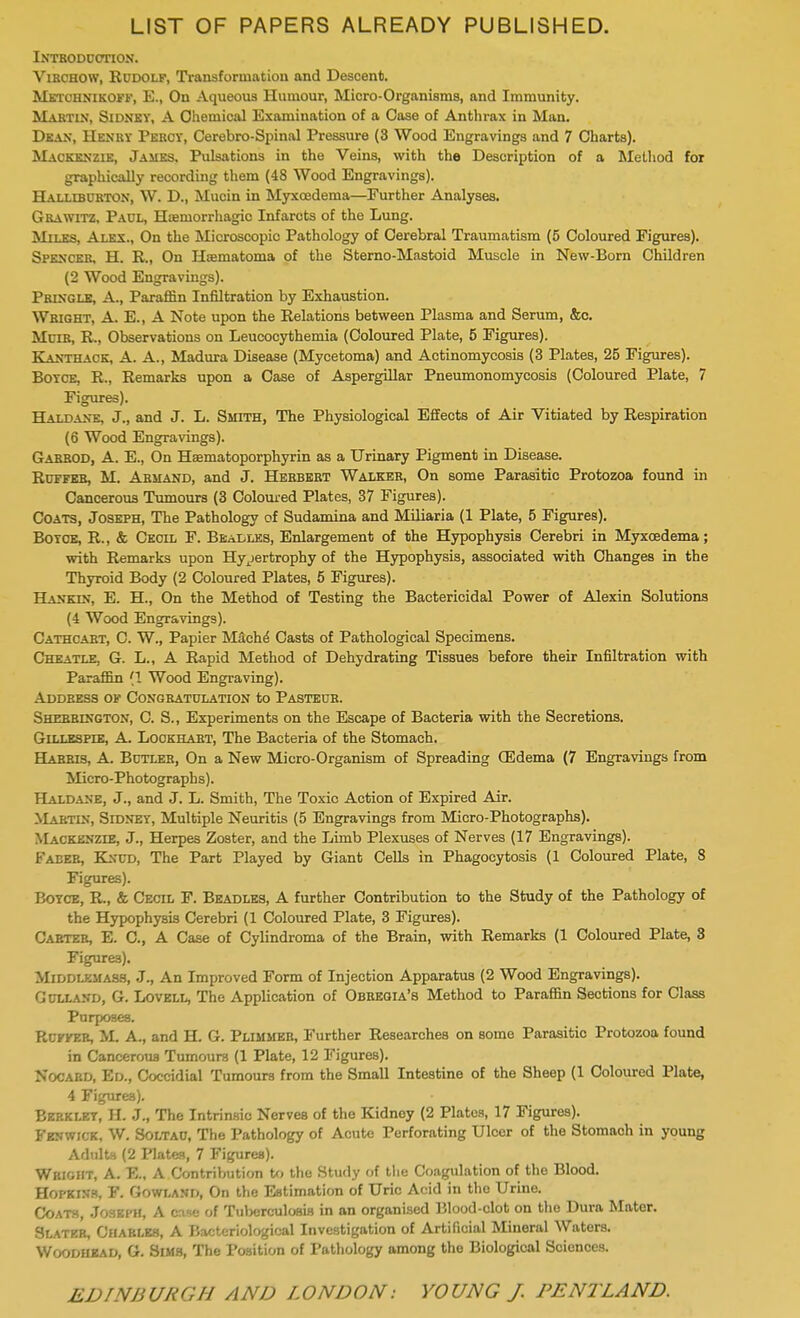 LIST OF PAPERS ALREADY PUBLISHED. Introduction. Virchow, Rudolf, Transformation and Descent. MjgtOmmCOW) E., On Aqueous Humour, Micro-Organisms, and Immunity. Martin, Sidney, A Chemical Examination of a Case of Anthrax in Man. Dean, Henry Percy, Cerebro-Spinal Pressure (3 Wood Engravings and 7 Charts). Mackenzie, James, Pulsations in the Veins, with the Description of a Method for graphically recording them (48 Wood Engravings). Halliburton, W. D., Mucin in Myxoedema—Further Analyses. Grawitz, Paul, Hemorrhagic Infarcts of the Lung. Miles, Alex., On the Microscopic Pathology of Cerebral Traumatism (5 Coloured Figures). Spencer, H. R., On Hsematoma of the Sterno-Mastoid Muscle in New-Born Children (2 Wood Engravings). Pringle, A., Paraffin Infiltration by Exhaustion. Wright, A. E., A Note upon the Relations between Plasma and Serum, &c. Muik, R., Observations on Leucocythemia (Coloured Plate, 5 Figures). Kanthack, A. A., Madura Disease (Mycetoma) and Actinomycosis (3 Plates, 25 Figures). Boyce, R., Remarks upon a Case of Aspergillar Pneumonomycosis (Coloured Plate, 7 Figures). Haldane, J., and J. L. Smith, The Physiological Effects of Air Vitiated by Respiration (6 Wood Engravings). Gabrod, A. E., On Haematoporphyrin as a Urinary Pigment in Disease. Ruffes, M. Armand, and J. Herbert Walker, On some Parasitic Protozoa found in Cancerous Tumours (3 Coloured Plates, 37 Figures). Coats, Joseph, The Pathology of Sudamina and Miliaria (1 Plate, 5 Figures). Boyce, R., & Cecil F. Beadles, Enlargement of the Hypophysis Cerebri in Myxoedema; with Remarks upon Hypertrophy of the Hypophysis, associated with Changes in the Thyroid Body (2 Coloured Plates, 5 Figures). Hankin, E. H., On the Method of Testing the Bactericidal Power of Alexin Solutions (4 Wood Engravings). Cathcabt, C. W., Papier Mach^ Casts of Pathological Specimens. Cheatle. G. L., A Rapid Method of Dehydrating Tissues before their Infiltration with Paraffin (1 Wood Engraving). Address of Congratulation to Pasteur. Shebblngton, C. S., Experiments on the Escape of Bacteria with the Secretions. Gillespie, A. Lockhart, The Bacteria of the Stomach. Habris, A. Butler, On a New Micro-Organism of Spreading OMema (7 Engravings from Micro-Photographs). Haldane, J., and J. L. Smith, The Toxic Action of Expired Air. Mabtin, Sidney, Multiple Neuritis (5 Engravings from Micro-Photographs). Mackenzle, J., Herpes Zoster, and the Limb Plexuses of Nerves (17 Engravings). I' a lee, Knud, The Part Played by Giant Cells in Phagocytosis (1 Coloured Plate, 8 Figures). Boyce, R., & Cecil F. Beadles, A further Contribution to the Study of the Pathology of the Hypophysis Cerebri (1 Coloured Plate, 3 Figures). Carter, E. C, A Case of Cylindroma of the Brain, with Remarks (1 Coloured Plate, 3 Figures). Middlemass, J., An Improved Form of Injection Apparatus (2 Wood Engravings). Gulland, G. Lovell, The Application of Obregia's Method to Paraffin Sections for Class Purposes. Ruffer, M. A., and H. G. Plimmer, Further Researches on some Parasitic Protozoa found in Cancerous Tumours (1 Plate, 12 Figures). HfoOAHD, Ed., Coccidial Tumours from the Small Intestine of the Sheep (1 Coloured Plate, 4 Figures). Berkley, H. J., The Intrinsic Nerves of the Kidney (2 Plates, 17 Figures). Fenwick, W. Soltau, The Pathology of Acute Perforating Ulcer of the Stomach in young Adults (2 Plates, 7 Figures). Wright, A. E., A Contribution to the Study of the Coagulation of the Blood. Hopkins, F. Gowland, On the Estimation of Uric Acid in the Urine. Coats, Joseph, A ense of Tuberculosis in an organised Blood-clot on the Dura Mater. Slater, Charles, A Hacteriologieal Investigation of Artificial Mineral Waters. Woodhkad, G. Sims, The Position of Pathology among the Biological Sciences.