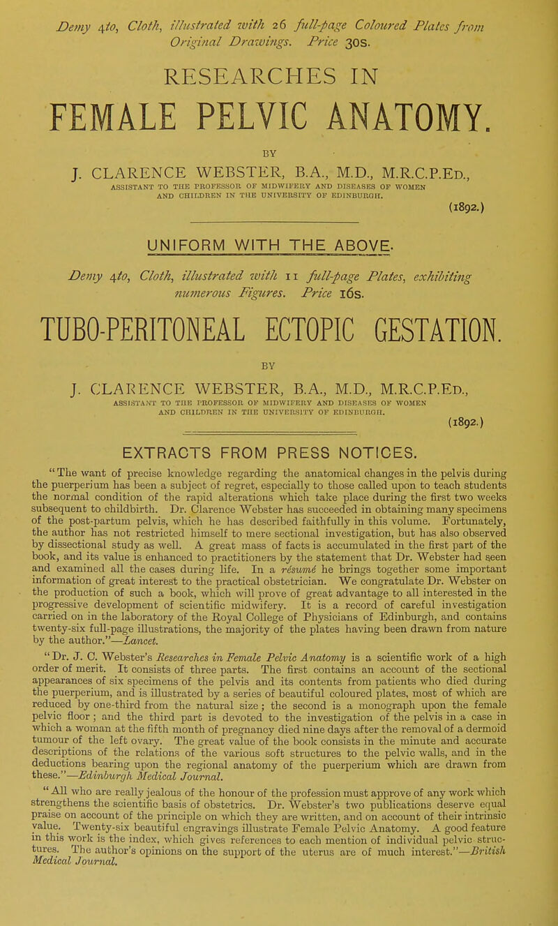 Demy a,to, Cloth, illustrated tvith 26 full-page Coloured Plates from Original Drawings. Price 30s. RESEARCHES IN FEMALE PELVIC ANATOMY. BY J. CLARENCE WEBSTER, B.A., M.D., M.RC.REd., ASSISTANT TO THE PROFESSOR OF MIDWIFERY AND DISEASES OF WOMEN AND CHILDREN IN THE UNIVERSITY OF EDINBURGH. (1892.) UNIFORM WITH THE ABOVE- Demy 4I0, Cloth, illustrated with 11 full-page Plates, exhibiting numerous Figures. Price 16s. TUBO-PERITONEAL ECTOPIC GESTATION. BY J. CLARENCE WEBSTER, B.A., M.D., M.R.C.P.Ed., ASSISTANT TO THE PROFESSOR OF MIDWIFERY AND DISEASES OF WOMEN AND CHILDREN IN TnE UNIVERSITY OF EDINEUROn. (1892.) EXTRACTS FROM PRESS NOTICES.  The want of precise knowledge regarding the anatomical changes in the pelvis during the puerperium has been a subject of regret, especially to those called upon to teach students the normal condition of the rapid alterations which take place during the first two weeks subsequent to childbirth. Dr. Clarence Webster has succeeded in obtaining many specimens of the post-partum pelvis, which he has described faithfully in this volume. Fortunately, the author has not restricted himself to mere sectional investigation, but has also observed by dissectional study as well. A. great mass of facts is accumulated in the first part of the book, and its value is enhanced to practitioners by the statement that Dr. Webster had seen and examined all the cases during life. In a risumi he brings together some important information of great interest to the practical obstetrician. We congratulate Dr. Webster on the production of such a book, which will prove of great advantage to all interested in the progressive development of scientific midwifery. It is a record of careful investigation carried on in the laboratory of the Royal College of Physicians of Edinburgh, and contains twenty-six full-page illustrations, the majority of the plates having been drawn from nature by the author.—Lancet. Dr. J. C. Webster's Researches in Female Pelvic Anatomy is a scientific work of a high order of merit. It consists of three parts. The first contains an account of the sectional appearances of six specimens of the pelvis and its contents from patients who died during the puerperium, and is illustrated by a series of beautiful coloured plates, most of which are reduced by one-third from the natural size; the second is a monograph upon the female pelvic floor ; and the third part is devoted to the investigation of the pelvis in a ease in which a woman at the fifth month of pregnancy died nine days after the removal of a dermoid tumour of the left ovary. The great value of the book consists in the minute and accurate descriptions of the relations of the various soft structures to the pelvic walls, and in the deductions bearing upon the regional anatomy of the puerperium which are drawn from these.—Edinburgh Medical Journal.  All who are really jealous of the honour of the profession must approve of any work which strengthens the scientific basis of obstetrics. Dr. Webster's two publications deserve equal praise on account of the principle on which they are written, and on account of their intrinsic value. Twenty-six beautiful engravings illustrate Female Pelvic Anatomy. A good feature in this work is the index, which gives references to each mention of individual pelvic struc- tures. The author's opinions on the support of the uterus are of much interest.—British Medical Journal.