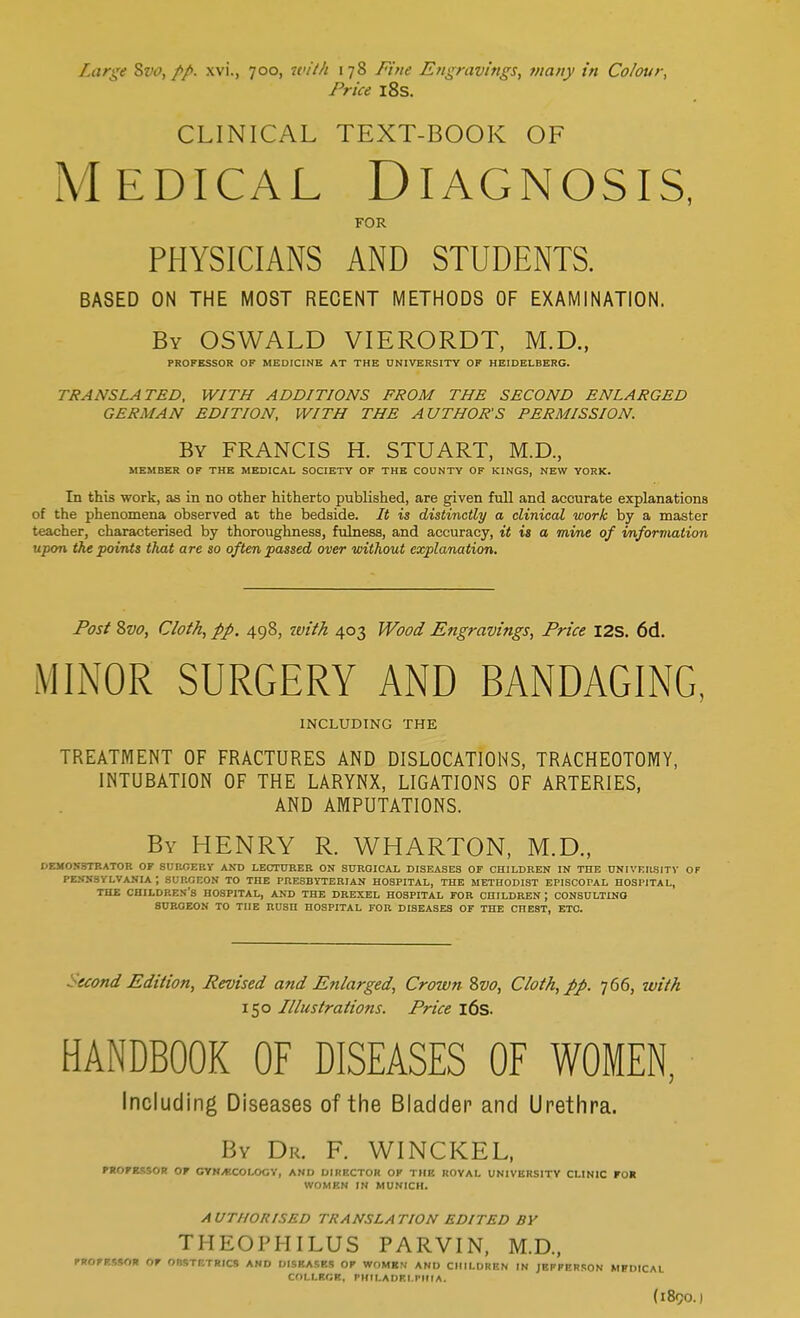 Large Sw, //. xvi., 700, with 178 Fine Engravings, many in Colour, Price 18s. CLINICAL TEXT-BOOK OF Medical Diagnosis, FOR PHYSICIANS AND STUDENTS. BASED ON THE MOST RECENT METHODS OF EXAMINATION. By OSWALD VIERORDT, M.D., PROFESSOR OF MEDICINE AT THE UNIVERSITY OF HEIDELBERG. TRANSLATED, WITH ADDITIONS FROM THE SECOND ENLARGED GERMAN EDITION, WITH THE AUTHOR'S PERMISSION. By FRANCIS H. STUART, M.D., MEMBER OF THE MEDICAL SOCIETY OF THE COUNTY OF KINGS, NEW YORK. In this work, as in no other hitherto published, are given full and accurate explanations of the phenomena observed at the bedside. It is distinctly a clinical work by a master teacher, characterised by thoroughness, fulness, and accuracy, it is a mine of information upon the points that are so often passed over without explanation. Post 8vo, Cloth, pp. 498, tvith 403 Wood Engravings, Price I2S. 6d. MINOR SURGERY AND BANDAGING, INCLUDING THE TREATMENT OF FRACTURES AND DISLOCATIONS, TRACHEOTOMY, INTUBATION OF THE LARYNX, LIGATIONS OF ARTERIES, AND AMPUTATIONS. By HENRY R. WHARTON, M.D., DEMONSTRATOR OF SUROERY AND LECTURER ON SURGICAL DISEASES OF CHILDREN IN THE UNIVERSITY OF PENNSYLVANIA J SURGEON TO THE PRESBYTERIAN HOSPITAL, THE METHODIST EPISCOPAL HOSPITAL, THE CHILDREN'S HOSPITAL, AND THE DREXEL HOSPITAL FOR CHILDREN ; CONSULTING SUROEON TO THE RUSH HOSPITAL FOR DISEASES OF THE CnE8T, ETC. ccond Edition, Revised and Enlarged, Crown 8vo, Cloth, pp. 766, with 150 Illustrations. Price 16s. HANDBOOK OF DISEASES OF WOMEN, Including Diseases of the Bladder and Urethra. By Dr. F. WINCKEL, PROFESSOR OF GYNECOLOGY, AND DIRECT!' OF THE ROYAL UNIVERSITY CLINIC FOR WOMEN IN MUNICH. AUTHORISED TRANSLATION EDITED BY THEOPHILUS PARVIN, M.D., PROFESSOR OF OnSTETRICS AND DISEASES Or WOMBS AND CHILDREN IN JEFFERSON MIDICAl COLLRGK, PHILADELPHIA. (189O. I