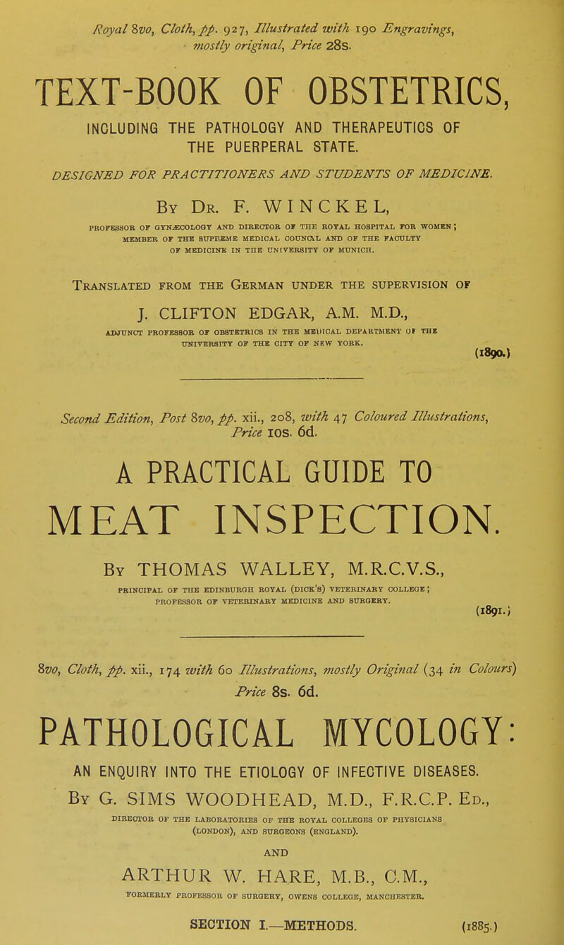 Royal Svo, Cloth, pp. 927, Illustrated with 190 Engravings, mostly original, Price 28s. TEXT-BOOK OF OBSTETRICS, INCLUDING THE PATHOLOGY AND THERAPEUTICS OF THE PUERPERAL STATE. DESIGNED FOR PRACTITIONERS AND STUDENTS OF MEDICINE. By Dr. F. WINCKEL, PROFESSOR OF GYNAECOLOGY AND DIRECTOR OF THE ROYAL HOSPITAL FOR WOMEN ', MEMBER OF THE 8UPPEME MEDICAL COUNCIL AND OF THE FACULTY OF MEDICINE IN THE UNIVERSITY OF MUNICH. Translated from the German under the supervision of J. CLIFTON EDGAR, A.M. M.D., ADJUNCT PROFESSOR OF OBSTETRICS IN THE MEDICAL DEPARTMENT 01 THE UNIVERSITY OF THE CITY OF NEW YORK. (1890.) Second Edition, Post Svo, pp. xii., 208, with 47 Coloured Illustrations, Price IOS. 6d. A PRACTICAL GUIDE TO MEAT INSPECTION. By THOMAS WALLEY, M.R.C.V.S., PRINCIPAL OF THE EDINBURGH ROYAL (DICK'S) VETERINARY COLLEGE ; PROFESSOR OF VETERINARY MEDICINE AND SURGERY. (1891.) Svo, Cloth, pp. xii., 174 with 60 Illustrations, mostly Original (34 in Colours) Price 8s. 6(1. PATHOLOGICAL MYCOLOGY: AN ENQUIRY INTO THE ETIOLOGY OF INFECTIVE DISEASES. By G. SIMS WOODHEAD, M.D., F.R.C.P. Ed., DIRECTOR OF THE LABORATORIES OF THE ROYAL COLLEGES OF PHYSICIANS (LONDON), AND SUROEONS (ENGLAND). AND ARTHUR W. HARE, M.B., CM., FORMERLY PROFESSOR OF SURGERY, OWENS COLLEGE, MANCHESTER. SECTION I.—METHODS. (1885.)