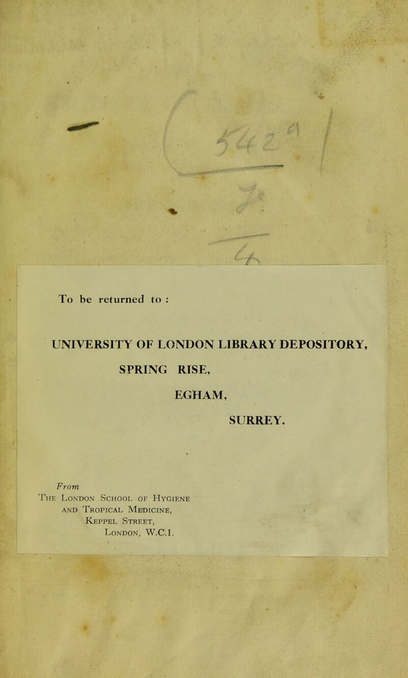 To be returned to UNIVERSITY OF LONDON LIBRARY DEPOSITORY, SPRING RISE, EGHAM, SURREY. From The London School of Hygiene and Tropical Medicine, Keppel Street, London, W.C.I.