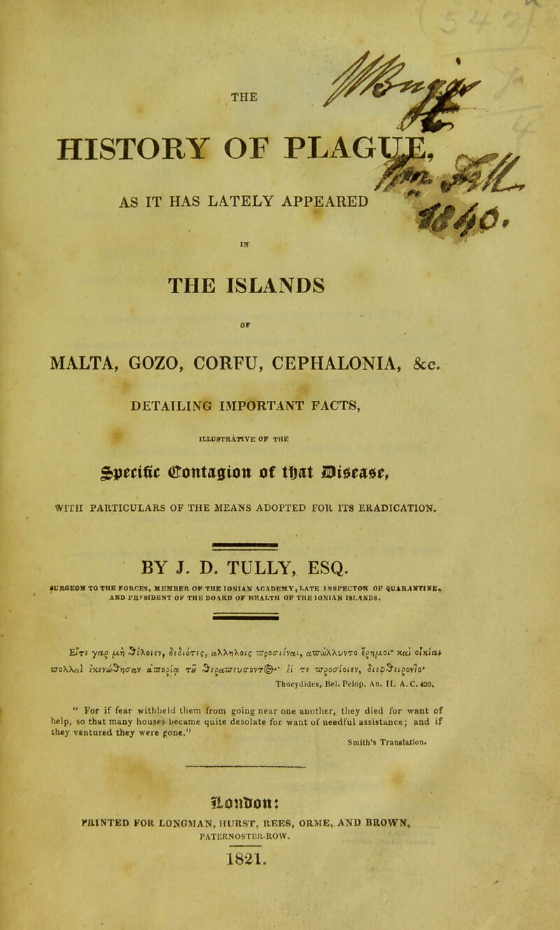 THE HISTORY OF PLAG AS IT HAS LATELY APPEARED THE ISLANDS or MALTA, GOZO, CORFU, CEPHALONIA, &c. DETAILING IMPORTANT FACTS, ILLUSTRATIVE OF THE Specific (tfotttagion of tfjat Disease, WITH PARTICULARS OF THE MEANS ADOPTED FOR ITS ERADICATION. BY J. D. TULLY, ESQ. SURGEON TO THE FORCES, MEMBER OK THE IONIAN ACADEMY, LATE INSPECTOR OF QUARANTINE. AND 1'RI 9IDENT OK THE BOARD OF HEALTH OF THE IONIAN ISLANDS. Eire yao juri Sfaouv, Jiitorrc, csXXrjXois TO-pocriiva', aro-uXXwro Eotj^af xai olxi'at eto\X«1 iKfViu-3>j<rav dmos'ia Tit $toa,x3vj!r<iy7<&' 11 Ti •arooa-'iotiv, SufSaoovIo' Thucydides, Bel. Pelop. An. It. A.C.430.  For if fear withheld them from going near one another, they died for want of help, so that many houses became quite desolate for want of needful assistance; and if they ventured they were gone. Smith's Translation. Edition: PRINTED FOR LONGMAN, HURST, REES, ORME, AND BROWN. PATEKNOSTEIt-ROW. 1821.