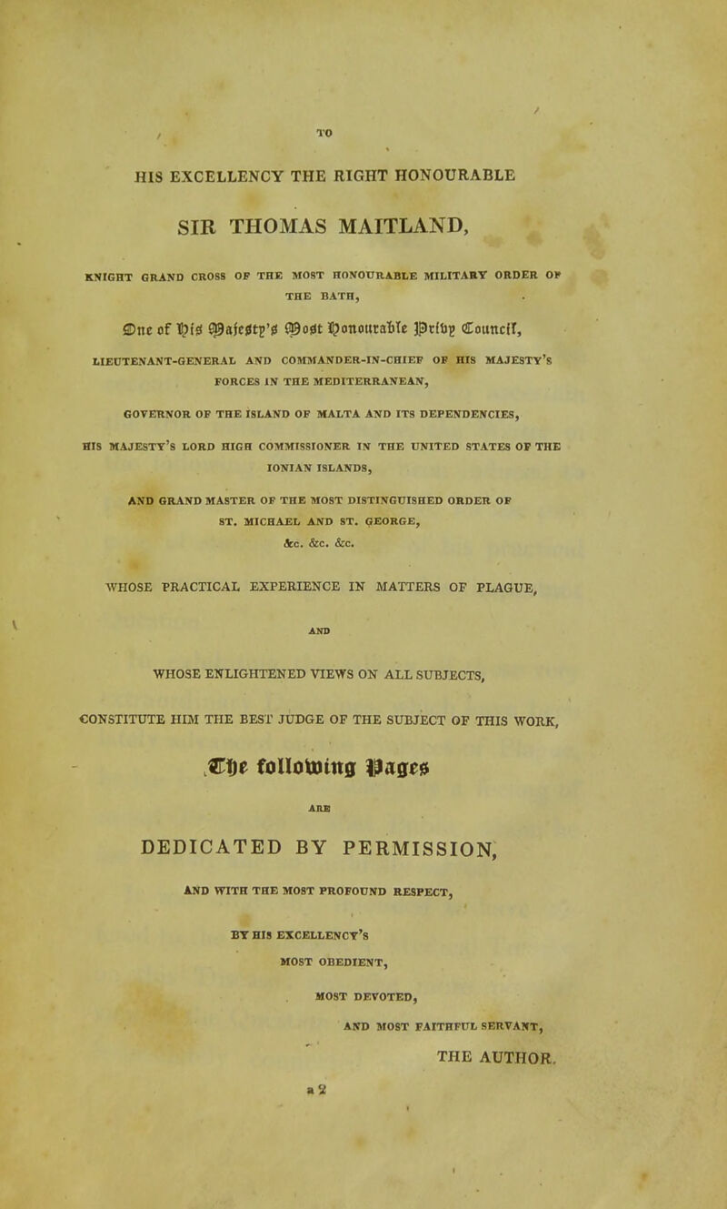 , TO HIS EXCELLENCY THE RIGHT HONOURABLE SIR THOMAS MAITLAND, KNIGHT GRAND CROSS OF THE MOST HONOURABLE MILITARY ORDER OF THE BATn, ©tie of 9|9afc0tp'fi ©o0t i^onouraMe pdup Couttcit, LIEUTENANT-GENERAL AND COMMANDER-IN-CHIEF OF HIS MAJESTY'S FORCES IN THE MEDITERRANEAN, GOVERNOR OF THE ISLAND OF MALTA AND ITS DEPENDENCIES, HIS MAJESTY'S LORD HIGH COMMISSIONER IN THE UNITED STATES OF THE IONIAN ISLANDS, AND GRAND MASTER OF THE MOST DISTINGUISHED ORDER OF ST. MICHAEL AND ST. GEORGE, &<:. &C. &C. WHOSE PRACTICAL EXPERIENCE IN MATTERS OF PLAGUE, AND WHOSE ENLIGHTENED VIEWS ON ALL SUBJECTS, CONSTITUTE HIM THE BEST JUDGE OF THE SUBJECT OF THIS WORK, Cfje foilotomg \iaqc& ARB DEDICATED BY PERMISSION, AND WITH THE MOST PROFOUND RESPECT, BY HIS EXCELLENCY'S MOST OBEDIENT, MOST DEVOTED, AND MOST FAITHFUL SERVANT, THE AUTHOR.