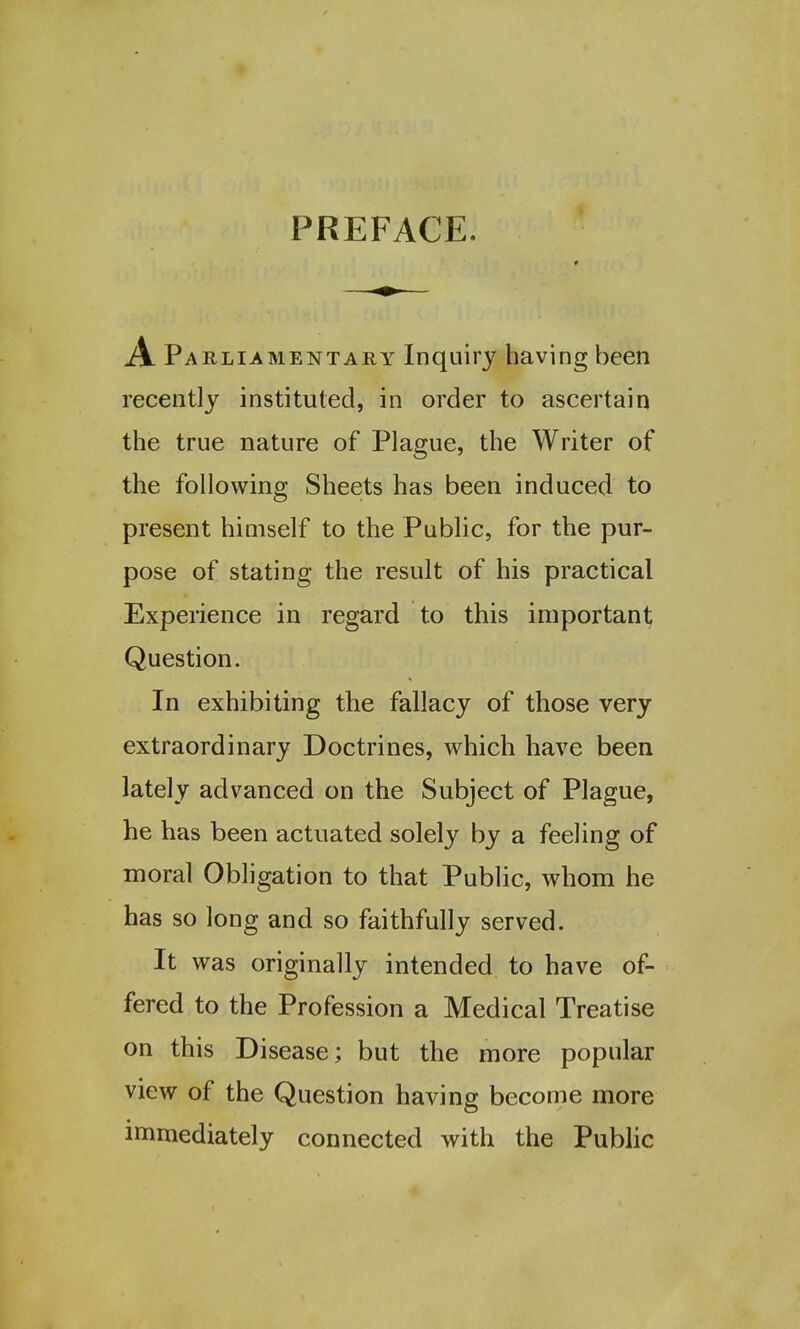 PREFACE. A Parliamentary Inquiry having been recently instituted, in order to ascertain the true nature of Plague, the Writer of the following Sheets has been induced to present himself to the Public, for the pur- pose of stating the result of his practical Experience in regard to this important Question. In exhibiting the fallacy of those very extraordinary Doctrines, which have been lately advanced on the Subject of Plague, he has been actuated solely by a feeling of moral Obligation to that Public, whom he has so long and so faithfully served. It was originally intended to have of- fered to the Profession a Medical Treatise on this Disease; but the more popular view of the Question having become more immediately connected with the Public