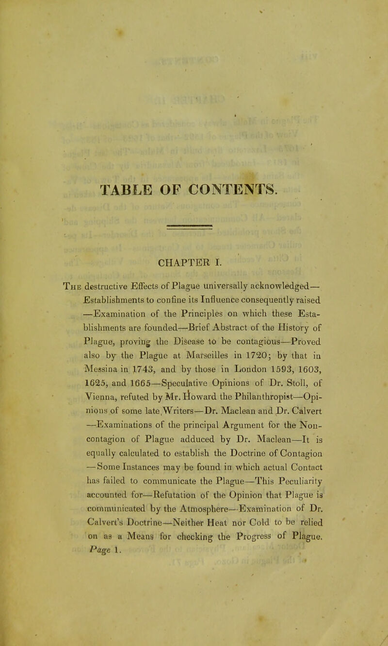TABLE OF CONTENTS. CHAPTER I. e destructive Effects of Plague universally acknowledged— Establishments to confine its Influence consequently raised —Examination of the Principles on which these Esta- blishments are founded—Brief Abstract of the History of Plague, proving the Disease to be contagious—Proved also by the Plague at Marseilles in 1720; by that in Messina in 1743, and by those in London 1593, 1603, 1625, and 1665—Speculative Opinions of Dr. Stoll, of Vienna, refuted by Mr. Howard the Philanthropist—Opi- nions of some late Writers—Dr. Maclean and Dr. Calvert —Examinations of the principal Argument for the Non- contagion of Plague adduced by Dr. Maclean—It is equally calculated to establish the Doctrine of Contagion — Some Instances may be found in which actual Contact has failed to communicate the Plague—This Peculiarity accounted for—Refutation of the Opinion that Plague is communicated by the Atmosphere—Examination of Dr. Calvert's Doctrine—Neither Heat nor Cold to be relied on as a Means for checking the Progress of Plague. Page I.