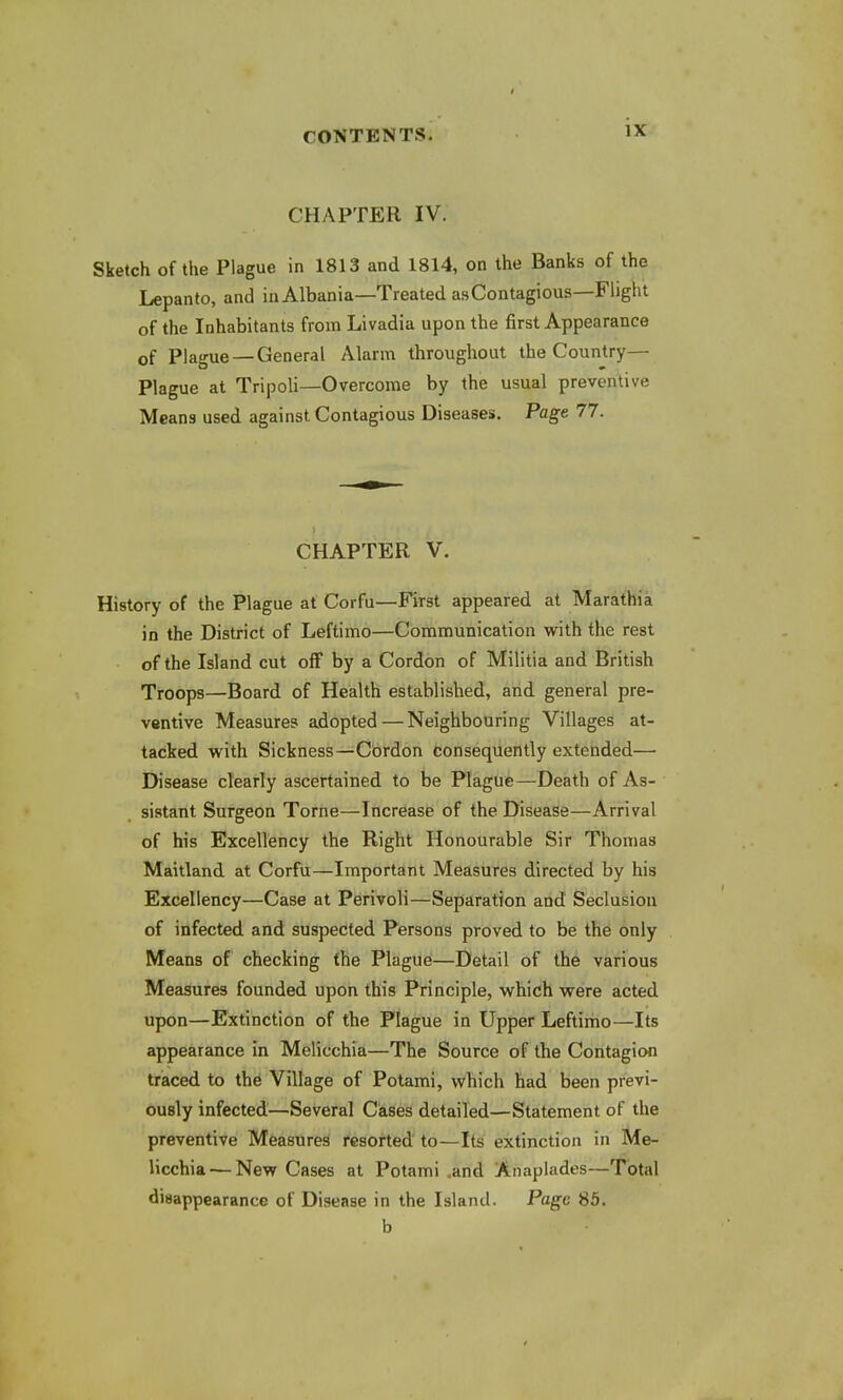 CHAPTER IV. Sketch of the Plague in 1813 and 1814, on the Banks of the Lepanto, and in Albania—Treated asContagious—Flight of the Inhabitants from Livadia upon the first Appearance of Plague —General Alarm throughout the Country— Plague at Tripoli—Overcome by the usual preventive Means used against Contagious Diseases. Page 77. CHAPTER V. History of the Plague at Corfu—First appeared at Marathia in the District of Leftimo—Communication with the rest of the Island cut off by a Cordon of Militia and British Troops—Board of Health established, and general pre- ventive Measures adopted — Neighbouring Villages at- tacked with Sickness—Cordon consequently extended— Disease clearly ascertained to be Plague—Death of As- sistant Surgeon Torne—Increase of the Disease—Arrival of his Excellency the Right Honourable Sir Thomas Maitland at Corfu—Important Measures directed by his Excellency—Case at Perivoli—Separation and Seclusion of infected and suspected Persons proved to be the only Means of checking the Plague—Detail of the various Measures founded upon this Principle, which were acted upon—Extinction of the Plague in Upper Leftimo—Its appearance in Melicchia—The Source of the Contagion traced to the Village of Potami, which had been previ- ously infected—Several Cases detailed—Statement of the preventive Measures resorted to—Its extinction in Me- licchia'— New Cases at Potami and Anaplades—Total disappearance of Disease in the Island. Page 85. b