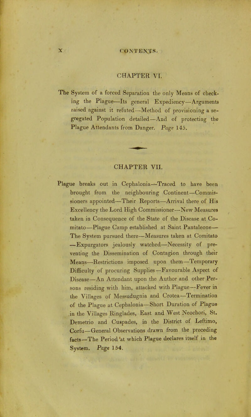 CHAPTER VI. The System of a forced Separation the only Means of check- ing the Plague—Its general Expediency—Arguments raised against it refuted—Method of provisioning a se- gregated Population detailed—And of protecting the Plague Attendants from Danger. Page 145. CHAPTER VII. Plague breaks out in Cephalonia—Traced to have been brought from the neighbouring Continent—Commis- sioners appointed—Their Reports—Arrival there of His Excellency the Lord High Commissioner—New Measures taken in Consequence of the State of the Disease at Co- mitato—Plague Camp established at Saint Pantaleone— The System pursued there—Measures taken at Comitato —Expurgators jealously watched—Necessity of pre- venting the Dissemination of Contagion through their Means—Restrictions imposed upon them—Temporary Difficulty of procuring Supplies—Favourable Aspect of Disease—An Attendant upon the Author and other Per- sons residing with him, attacked with Plague—Fever in the Villages of Messudugnia and Crotea—Termination of the Plague at Cephalonia—Short Duration of Plague in the Villages Ringlades, East and West Neochori, St. Demetrio and Cuspades, in the District of Leftimo, Corfu—General Observations drawn from the preceding facts—The Period'at which Plague declares itself in the System. Page 154.