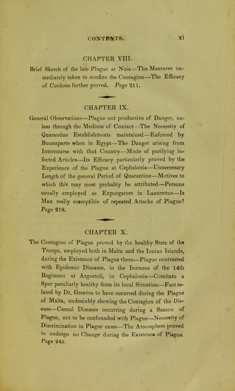 CHAPTER VIII. Brief Sketch of the late Plague at Noia—The- Measures im- mediately taken to confine the Contagion—The Efficacy of Cordons further proved. Page 211. CHAPTER IX. General Observations—Plague not productive of Danger, un- less through the Medium of Contact—The Necessity of Quarantine Establishments maintained—Enforced by Buonaparte when in Egypt—The Danger arising from Intercourse with that Country—Mode of purifying in- fected Articles—Its Efficacy particularly proved by the Experience of the Plague at Cephalonia—Unnecessary Length of the general Period of Quarantine—Motives to which this may most probably be attributed—Persons usually employed as Expurgators in Lazarettos—Is Man really susceptible of repeated Attacks of Plague? Page 218. CHAPTER X. The Contagion of Plague proved by the healthy State of the Troops, employed both in Malta and the Ionian Islands, during the Existence of Plague there—Plague contrasted with Epidemic Diseases, in the Instance of the 14th Regiment at Argostoli, in Cephalonia—Comitato a Spot peculiarly healthy from its local Situation—Fact re- lated by Dr. Greaves to have occurred during the Plague of Malta, undeniably shewing the Contagion of the Dis- ease—Casual Diseases occurring during a Season of Plague, not to be confounded with Plague—Necessity of Discrimination in Plague cases—The Atmosphere proved to undergo no Change during the Existence of Plague. Page 245.