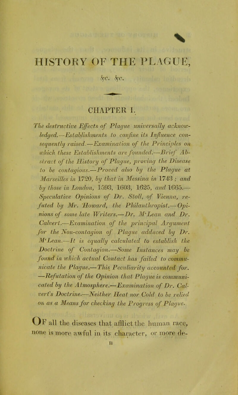 HTSTORY OF THE PLAGUE, CHAPTER I. The destructive Effects of Plague universally acknow- ledged.—Establishments to confine its Influence con- sequently raised.—Examination of the Principles on which these Establishments are founded.—Brief Ab- stract of the History of Plague, proving the Disease to be contagious.—Proved also by the Plague at Marseilles in 1720, by that in Messina in 1743 ,• and by those in London, 1593, 1603, 1625, and 1665.— Speculative Opinions of Dr. Stoll, of Vienna, re- futed by Mr. Howard, the Philanthropist.— Opi- nions of some late Writers.—Dr. M'-Eean and Dr. Calvert.—Examination of the principal Argument for the Non-contagion of Plague adduced by Dr. M'Lean.—It is equally calcidaled to establish the Doctrine of Contagion.—Some Instances may be found in vihich actual Contact has failed to commu- nicate the Plague.—Tim Peculiarity accounted for. —Refutation of the Opinion that Plague is communi- cated by the Atmosphere.—Examination of Dr. Cal- vert's Doctrine.—Neither Heat nor Cold to be relied on as a Means for checking the Progress of Plague. Of all the diseases that afflict the human race, none is more awful in its character, or more de-