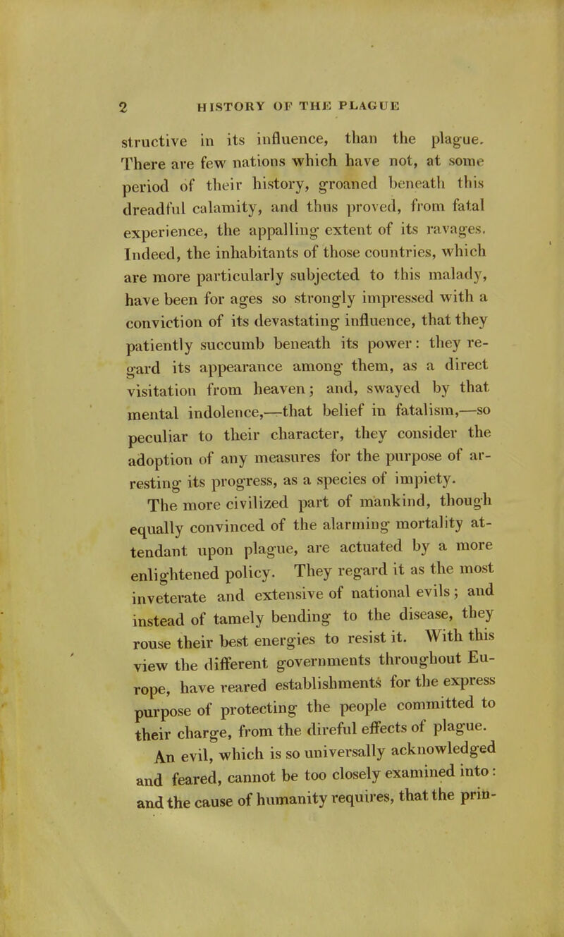 structive in its influence, than the plague. There are few nations which have not, at some period of their history, groaned beneath this dreadful calamity, and thus proved, from fatal experience, the appalling extent of its ravages. Indeed, the inhabitants of those countries, which are more particularly subjected to this malady, have been for ages so strongly impressed with a conviction of its devastating influence, that they patiently succumb beneath its power: they re- gard its appearance among them, as a direct visitation from heaven; and, swayed by that mental indolence,—that belief in fatalism,—so peculiar to their character, they consider the adoption of any measures for the purpose of ar- resting its progress, as a species of impiety. The more civilized part of mankind, though equally convinced of the alarming mortality at- tendant upon plague, are actuated by a more enlightened policy. They regard it as the most inveterate and extensive of national evils; and instead of tamely bending to the disease, they rouse their best energies to resist it. With this view the different governments throughout Eu- rope, have reared establishments for the express purpose of protecting the people committed to their charge, from the direful effects of plague. An evil, which is so universally acknowledged and feared, cannot be too closely examined into: and the cause of humanity requires, that the prin-