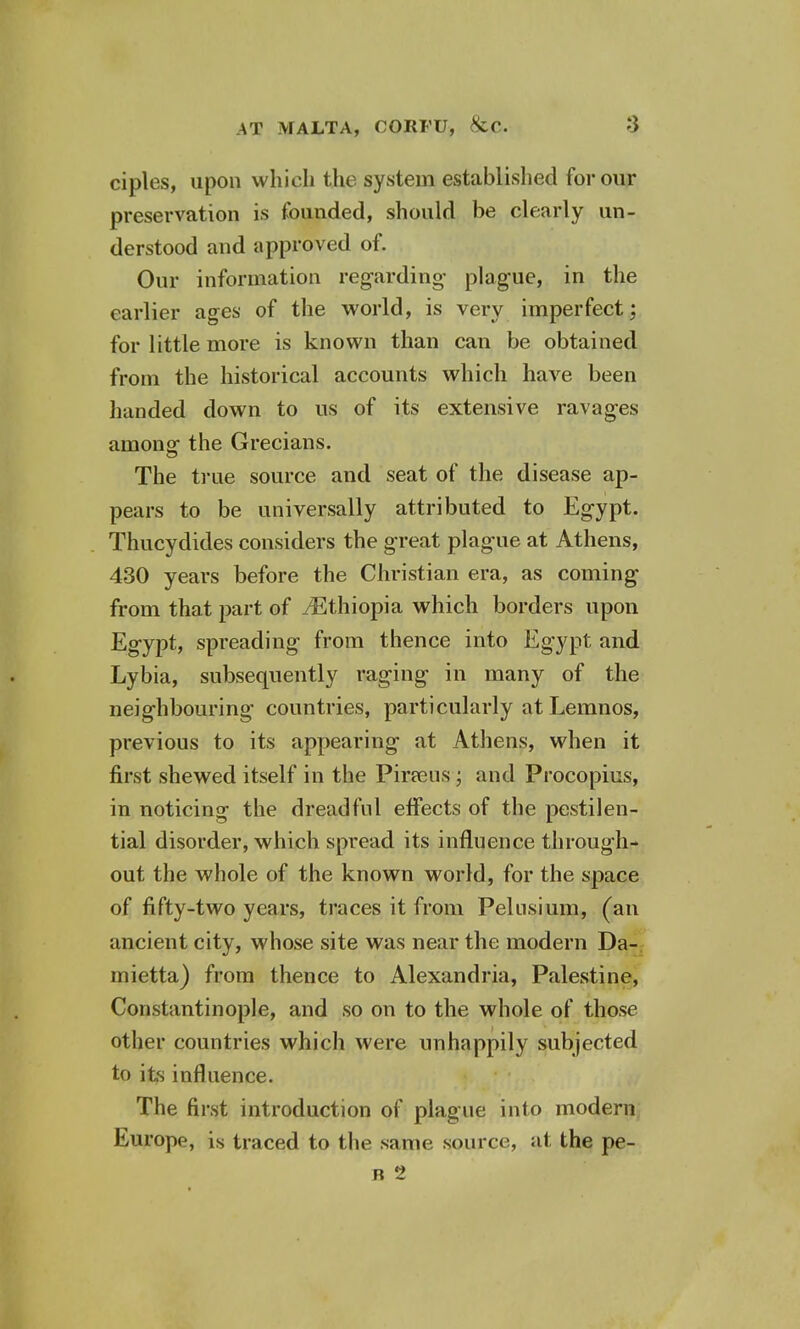 ciples, upon which the system established for our preservation is founded, should be clearly un- derstood and approved of. Our information regarding- plague, in the earlier ages of the world, is very imperfect; for little more is known than can be obtained from the historical accounts which have been handed down to us of its extensive ravages among- the Grecians. The true source and seat of the disease ap- pears to be universally attributed to Egypt. Thucydides considers the great plague at Athens, 430 years before the Christian era, as coming from that part of ./Ethiopia which borders upon Egypt, spreading from thence into Egypt and Lybia, subsequently raging in many of the neighbouring countries, particularly at Lemnos, previous to its appearing at Athens, when it first shewed itself in the Pineus; and Procopius, in noticing the dreadful effects of the pestilen- tial disorder, which spread its influence through- out the whole of the known world, for the space of fifty-two years, traces it from Pelnsium, (an ancient city, whose site was near the modern Da- mietta) from thence to Alexandria, Palestine, Constantinople, and so on to the whole of those other countries which were unhappily subjected to its influence. The first introduction of plague into modern Europe, is traced to the same source, at the pe- n 2