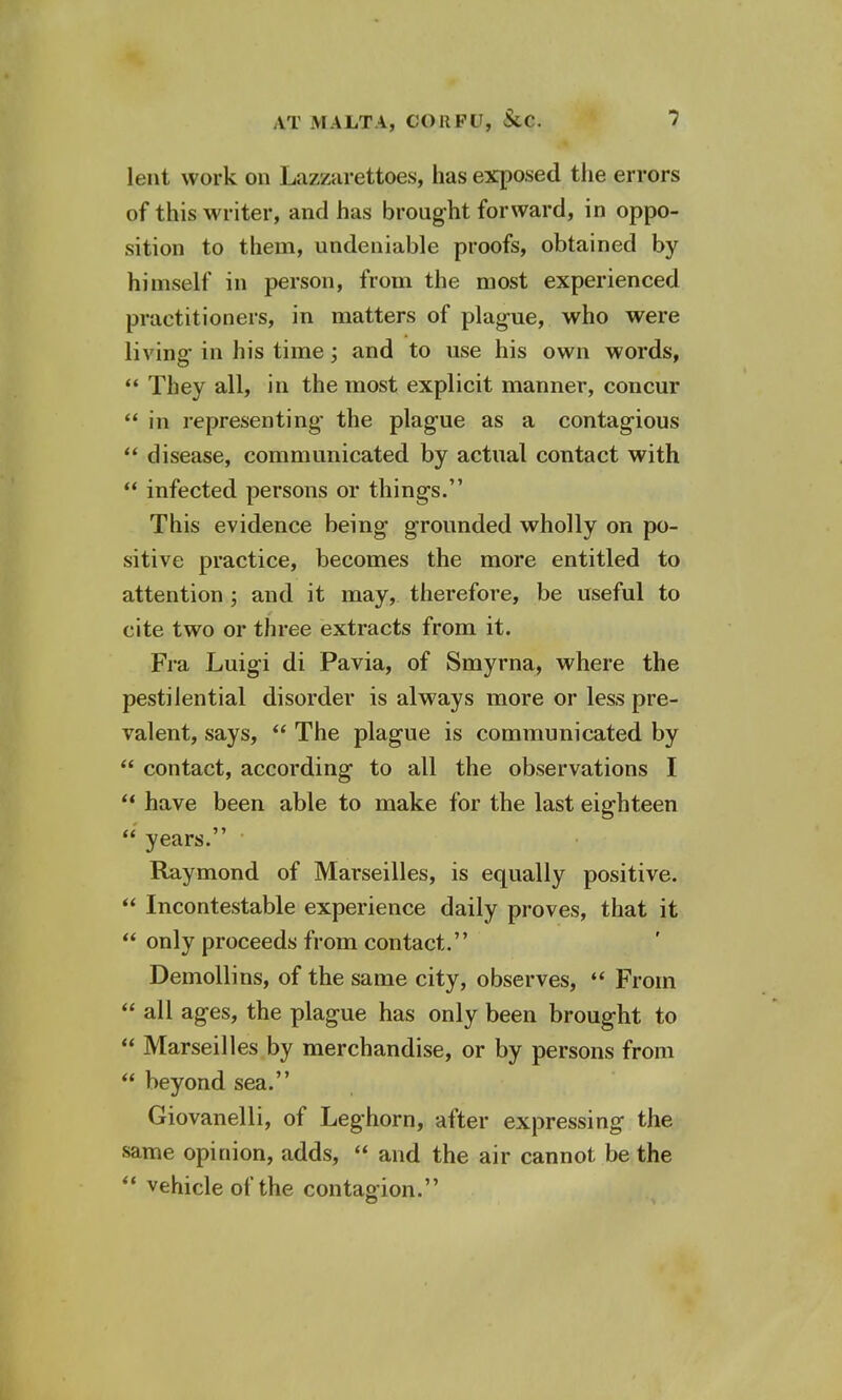 lent work on Lazzarettoes, has exposed the errors of this writer, and has brought forward, in oppo- sition to them, undeniable proofs, obtained by himself in person, from the most experienced practitioners, in matters of plague, who were living in his time; and to use his own words,  They all, in the most explicit manner, concur  in representing the plague as a contagious  disease, communicated by actual contact with  infected persons or things. This evidence being grounded wholly on po- sitive practice, becomes the more entitled to attention ; and it may, therefore, be useful to cite two or three extracts from it. Fra Luigi di Pavia, of Smyrna, where the pestilential disorder is always more or less pre- valent, says,  The plague is communicated by  contact, according to all the observations I  have been able to make for the last eighteen  years. Raymond of Marseilles, is equally positive.  Incontestable experience daily proves, that it  only proceeds from contact. Demollins, of the same city, observes,  From  all ages, the plague has only been brought to  Marseilles by merchandise, or by persons from  beyond sea. Giovanelli, of Leghorn, after expressing the same opinion, adds,  and the air cannot be the  vehicle of the contagion.
