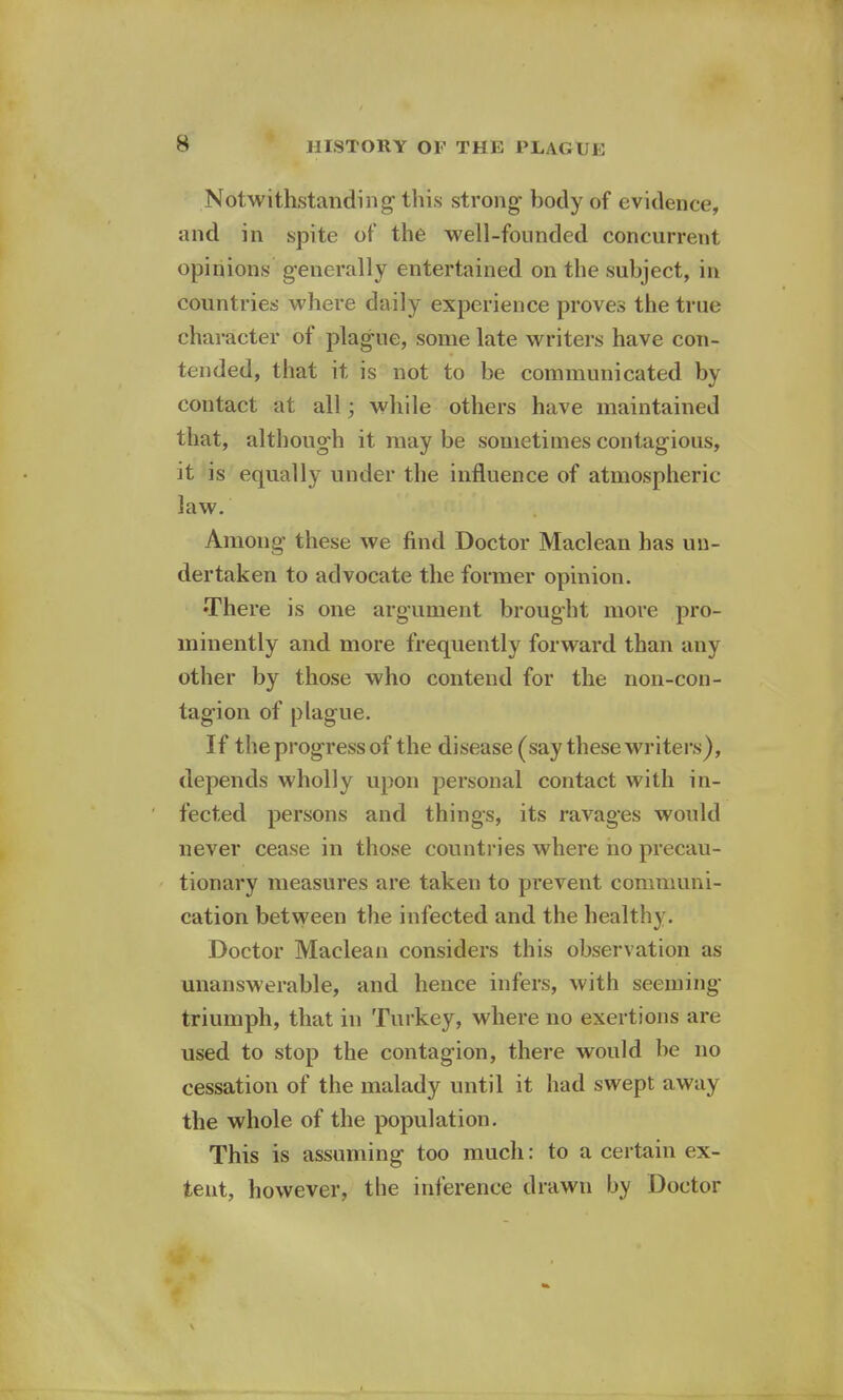 s Notwithstanding this strong body of evidence, and in spite of the well-founded concurrent opinions generally entertained on the subject, in countries where daily experience proves the true character of plague, some late writers have con- tended, that it is not to be communicated by contact at all; while others have maintained that, although it may be sometimes contagious, it is equally under the influence of atmospheric- law. Among these we find Doctor Maclean has un- dertaken to advocate the former opinion. •There is one argument brought more pro- minently and more frequently forward than any other by those who contend for the non-con- tagion of plague. If the progress of the disease (say these writers), depends wholly upon personal contact with in- fected persons and things, its ravages would never cease in those countries where no precau- tionary measures are taken to prevent communi- cation between the infected and the healthy. Doctor Maclean considers this observation as unanswerable, and hence infers, with seeming triumph, that in Turkey, where no exertions are used to stop the contagion, there would be no cessation of the malady until it had swept away the whole of the population. This is assuming too much: to a certain ex- tent, however, the inference drawn by Doctor