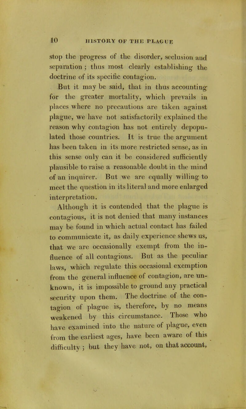 stop the progress of the disorder, seclusion and separation ; thus most clearly establishing- the doctrine of its specific contagion. But it may be said, that in thus accounting for the greater mortality, which prevails in places where no precautions are taken against plague, we have not satisfactorily explained the reason why contagion has not entirely depopu- lated those countries. It is true the argument has been taken in its more restricted sense, as in this sense only can it be considered sufficiently plausible to raise a reasonable doubt in the mind of an inquirer. But we are equally willing to meet the question in its literal and more enlarged interpretation. Although it is contended that the plague is contagious, it is not denied that many instances may be found in which actual contact has failed to communicate it, as daily experience shews us, that we are occasionally exempt from the in- fluence of all contagions. But as the peculiar laws, which regulate this occasional exemption from the general influence of contagion, are un- known, it is impossible to ground any practical security upon them. The doctrine of the con- tagion of plague is, therefore, by no means weakened by this circumstance. Those who have examined into the nature of plague, even from the earliest ages, have been aware of this difficulty ; but they have not, on that account,