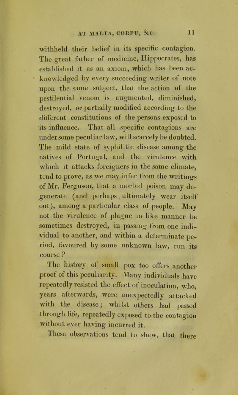 withheld their belief in its specific contagion. The great father of medicine, Hippocrates, has established it as an axiom, which has been ac- knowledged by every succeeding writer of note upon the same subject, that the action of the pestilential venom is augmented, diminished, destroyed, or partially modified according to the different constitutions of the persons exposed to its influence. That all specific contagions are under some peculiar law, will scarcely be doubted. The mild state of syphilitic disease among the natives of Portugal, and the virulence with which it attacks foreigners in the same climate, tend to prove, as we may infer from the writings of Mr. Ferguson, that a morbid poison may de- generate (and perhaps. ultimately wear itself out), among a particular class of people. May not the virulence of plague in like manner be sometimes destroyed, in passing from one indi- vidual to another, and within a determinate pe- riod, favoured by some unknown law, run its course ? The history of small pox too offers another proof of this peculiarity. Many individuals have repeatedly resisted the effect of inoculation, who, years afterwards, were unexpectedly attacked with the disease; whilst others had passed through life, repeatedly exposed to the contagion without ever having incurred it. These observations tend to shew, that there