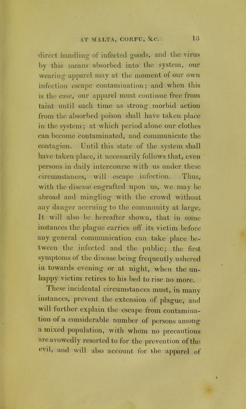 direct handling of infected goods, and the virus by this means absorbed into the system, our wearing- apparel may at the moment of our own infection escape contamination; and when this is the case, our apparel must continue free from taint until such time as strong morbid action from the absorbed poison shall have taken place in the system; at which period alone our clothes can become contaminated, and communicate the contagion. Until this state of the system shall have taken place, it necessarily follows that, even persons in daily intercourse with us under these circumstances, will escape infection. Thus, with the disease engrafted upon us, we may be abroad and mingling with the crowd without any danger accruing to the community at large. It will also be hereafter shown, that in some instances the plague carries off its victim before any general communication can take place be- tween the infected and the public; the first symptoms of the disease being frequently ushered in towards evening or at night, when the un- happy victim retires to his bed to rise no more. These incidental circumstances must, in many instances, prevent the extension of plague, and will further explain the escape from contamina- tion of a considerable number of persons among a mixed population, with whom no precautions are avowedly resorted to for the prevention of the evil, and will also account for the apparel of