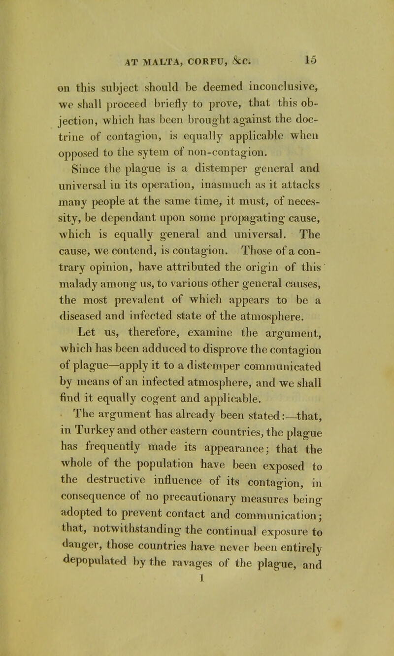 on this subject should be deemed inconclusive, we shall proceed briefly to prove, that this ob- jection, which lias been brought against the doc- trine of contagion, is equally applicable when opposed to the sytem of non-contagion. Since the plague is a distemper general and universal in its operation, inasmuch as it attacks many people at the same time, it must, of neces- sity, be dependant upon some propagating cause, which is equally general and universal. The cause, we contend, is contagion. Those of a con- trary opinion, have attributed the origin of this malady among us, to various other general causes, the most prevalent of which appears to be a diseased and infected state of the atmosphere. Let us, therefore, examine the argument, which has been adduced to disprove the contagion of plague—apply it to a distemper communicated by means of an infected atmosphere, and we shall find it equally cogent and applicable. The argument has already been stated:—that, in Turkey and other eastern countries, the plague has frequently made its appearance; that the whole of the population have been exposed to the destructive influence of its contagion, in consequence of no precautionary measures being adopted to prevent contact and communication; that, notwithstanding the continual exposure to danger, those countries have never been entirely depopulated by the ravages of the plague, and 1