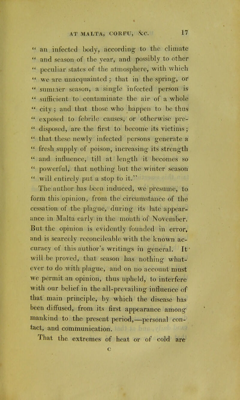  an. infected body, according to the climate  and season of the year, and possibly to other  peculiar states of the atmosphere, with which  we are unacquainted; that in the spring-, or  summer season, a single infected person is  sufficient to contaminate the air of a whole  city ; and that those who happen to be thus  exjDOsed to febrile causes, or otherwise pre-  disposed, are the first to become its victims;  that these newly infected persons generate a  fresh supply of poison, increasing- its strength  and influence, till at length it becomes so  powerful, that nothing but the winter season  will entirely put a stop to it. The author has been induced, we presume, to form this opinion, from the circumstance of the cessation of the plague, during its late appear- ance in Malta early in the mouth of November. But the opinion is evidently founded in error, and is scarcely reconcileable with the known ac- curacy of this author's writings in general. It' will be proved, that season has nothing what- ever to do with plague, and on no account must we permit an opinion, thus upheld, to interfere with our belief in the all-prevailing influence of that main principle, by which the disease has been diffused, from its first appearance among mankind to the present period,—personal con- tact, and communication. That the extremes of heat or of cold are c