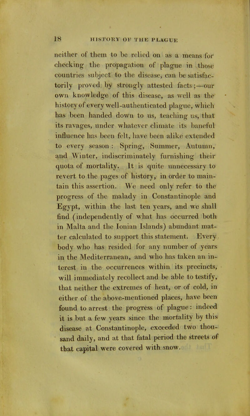 neither of them to be relied on as a means for cheeking the propagation of plague in those countries subject to the disease, can be satisfac- torily proved by strongly attested facts;—our own knowledge of this disease, as well as the history of every well-authenticated plague, which has been handed down to us, teaching us, that its ravages, under whatever climate its baneful influence has been felt, have been alike extended to every season : Spring, Summer, Autumn, and Winter, indiscriminately furnishing their quota of mortality. It is quite unnecessary to revert to the pages of history, in order to main- tain this assertion. We need only refer to the progress of the malady in Constantinople and Egypt, within the last ten years, and we shall find (independently of what has occurred both in Malta and the Ionian Islands) abundant mat- ter calculated to support this statement. Every body who has resided for any number of years in the Mediterranean, and who has taken an in- terest in the occurrences within its precincts, will immediately recollect and be able to testify, that neither the extremes of heat, or of cold, in either of the above-mentioned places, have been found to arrest the progress of plague: indeed it is but a few years since the mortality by this disease at Constantinople, exceeded two thou- sand daily, and at that fatal period the streets of that capital were covered with snow.